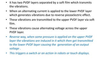 • It has two PVDF layers separated by a soft film which transmits
the vibrations.
• When an alternating current is applied to the lower PVDF layer
which generates vibrations due to reverse piezoelectric effect.
• These vibrations are transmitted to the upper PVDF layer via soft
film.
• These vibrations cause alternating voltage across the upper
PVDF layer.
• Reverse way, when some pressure is applied on the upper PVDF
layer the vibrations are induced in it which then get transmitted
to the lower PVDF layer causing the generation of an output
voltage .
• This triggers a switch or an action in robots or touch displays.
 