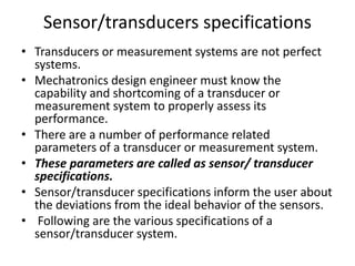 Sensor/transducers specifications
• Transducers or measurement systems are not perfect
systems.
• Mechatronics design engineer must know the
capability and shortcoming of a transducer or
measurement system to properly assess its
performance.
• There are a number of performance related
parameters of a transducer or measurement system.
• These parameters are called as sensor/ transducer
specifications.
• Sensor/transducer specifications inform the user about
the deviations from the ideal behavior of the sensors.
• Following are the various specifications of a
sensor/transducer system.
 