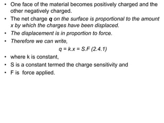 • One face of the material becomes positively charged and the
other negatively charged.
• The net charge q on the surface is proportional to the amount
x by which the charges have been displaced.
• The displacement is in proportion to force.
• Therefore we can write,
q = k.x = S.F (2.4.1)
• where k is constant,
• S is a constant termed the charge sensitivity and
• F is force applied.
 