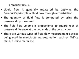 • Liquid flow is generally measured by applying the
Bernoulli’s principle of fluid flow through a constriction.
• The quantity of fluid flow is computed by using the
pressure drop measured.
• The fluid flow volume is proportional to square root of
pressure difference at the two ends of the constriction.
• There are various types of fluid flow measurement devices
being used in manufacturing automation such as Orifice
plate, Turbine meter etc.
6. Fiquid flow sensors:
 
