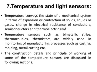 • Temperature conveys the state of a mechanical system
in terms of expansion or contraction of solids, liquids or
gases, change in electrical resistance of conductors,
semiconductors and thermoelectric emf.
• Temperature sensors such as bimetallic strips,
thermocouples, thermistors are widely used in
monitoring of manufacturing processes such as casting,
molding, metal cutting etc.
• The construction details and principle of working of
some of the temperature sensors are discussed in
following sections.
7.Temperature and light sensors:
 