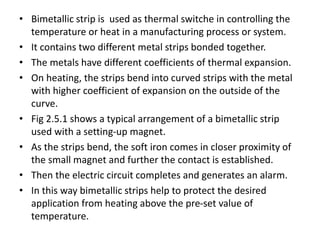 • Bimetallic strip is used as thermal switche in controlling the
temperature or heat in a manufacturing process or system.
• It contains two different metal strips bonded together.
• The metals have different coefficients of thermal expansion.
• On heating, the strips bend into curved strips with the metal
with higher coefficient of expansion on the outside of the
curve.
• Fig 2.5.1 shows a typical arrangement of a bimetallic strip
used with a setting-up magnet.
• As the strips bend, the soft iron comes in closer proximity of
the small magnet and further the contact is established.
• Then the electric circuit completes and generates an alarm.
• In this way bimetallic strips help to protect the desired
application from heating above the pre-set value of
temperature.
 