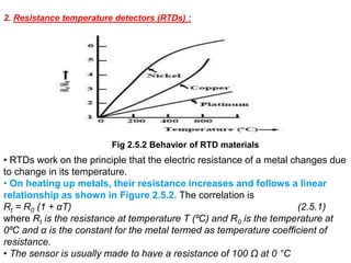 Fig 2.5.2 Behavior of RTD materials
2. Resistance temperature detectors (RTDs) :
• RTDs work on the principle that the electric resistance of a metal changes due
to change in its temperature.
• On heating up metals, their resistance increases and follows a linear
relationship as shown in Figure 2.5.2. The correlation is
Rt = R0 (1 + αT) (2.5.1)
where Rt is the resistance at temperature T (⁰C) and R0 is the temperature at
0⁰C and α is the constant for the metal termed as temperature coefficient of
resistance.
• The sensor is usually made to have a resistance of 100 Ω at 0 °C
 