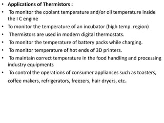 • Applications of Thermistors :
• To monitor the coolant temperature and/or oil temperature inside
the I C engine
• To monitor the temperature of an incubator (high temp. region)
• Thermistors are used in modern digital thermostats.
• To monitor the temperature of battery packs while charging.
• To monitor temperature of hot ends of 3D printers.
• To maintain correct temperature in the food handling and processing
industry equipments
• To control the operations of consumer appliances such as toasters,
coffee makers, refrigerators, freezers, hair dryers, etc.
 