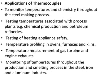 • Applications of Thermocouples
• To monitor temperatures and chemistry throughout
the steel making process.
• Testing temperatures associated with process
plants e.g. chemical production and petroleum
refineries.
• Testing of heating appliance safety.
• Temperature profiling in ovens, furnaces and kilns.
• Temperature measurement of gas turbine and
engine exhausts.
• Monitoring of temperatures throughout the
production and smelting process in the steel, iron
 