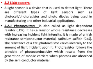 • 3.2 Light sensors:
• A light sensor is a device that is used to detect light. There
are different types of light sensors such as
photocell/photoresistor and photo diodes being used in
manufacturing and other industrial applications.
• 3.2.1 Photoresistor: is also called as light dependent
resistor (LDR). It has a resistor whose resistance decreases
with increasing incident light intensity. It is made of a high
resistance semiconductor material, cadmium sulfide (CdS).
The resistance of a CdS photoresistor varies inversely to the
amount of light incident upon it. Photoresistor follows the
principle of photoconductivity which results from the
generation of mobile carriers when photons are absorbed
by the semiconductor material.
 