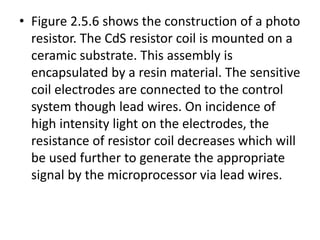 • Figure 2.5.6 shows the construction of a photo
resistor. The CdS resistor coil is mounted on a
ceramic substrate. This assembly is
encapsulated by a resin material. The sensitive
coil electrodes are connected to the control
system though lead wires. On incidence of
high intensity light on the electrodes, the
resistance of resistor coil decreases which will
be used further to generate the appropriate
signal by the microprocessor via lead wires.
 