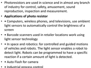 • Photoresistors are used in science and in almost any branch
of industry for control, safety, amusement, sound
reproduction, inspection and measurement.
• Applications of photo resistor
• • Computers, wireless phones, and televisions, use ambient
light sensors to automatically control the brightness of a
screen
• • Barcode scanners used in retailer locations work using
light sensor technology
• • In space and robotics: for controlled and guided motions
of vehicles and robots. The light sensor enables a robot to
detect light. Robots can be programmed to have a specific
reaction if a certain amount of light is detected.
• • Auto Flash for camera
 