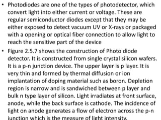 • Photodiodes are one of the types of photodetector, which
convert light into either current or voltage. These are
regular semiconductor diodes except that they may be
either exposed to detect vacuum UV or X-rays or packaged
with a opening or optical fiber connection to allow light to
reach the sensitive part of the device
• Figure 2.5.7 shows the construction of Photo diode
detector. It is constructed from single crystal silicon wafers.
It is a p-n junction device. The upper layer is p layer. It is
very thin and formed by thermal diffusion or ion
implantation of doping material such as boron. Depletion
region is narrow and is sandwiched between p layer and
bulk n type layer of silicon. Light irradiates at front surface,
anode, while the back surface is cathode. The incidence of
light on anode generates a flow of electron across the p-n
 