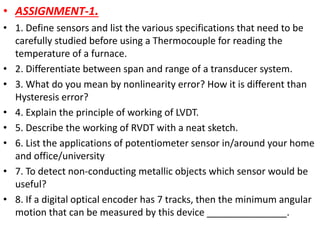 • ASSIGNMENT-1.
• 1. Define sensors and list the various specifications that need to be
carefully studied before using a Thermocouple for reading the
temperature of a furnace.
• 2. Differentiate between span and range of a transducer system.
• 3. What do you mean by nonlinearity error? How it is different than
Hysteresis error?
• 4. Explain the principle of working of LVDT.
• 5. Describe the working of RVDT with a neat sketch.
• 6. List the applications of potentiometer sensor in/around your home
and office/university
• 7. To detect non-conducting metallic objects which sensor would be
useful?
• 8. If a digital optical encoder has 7 tracks, then the minimum angular
motion that can be measured by this device _______________.
 