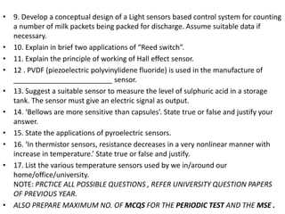 • 9. Develop a conceptual design of a Light sensors based control system for counting
a number of milk packets being packed for discharge. Assume suitable data if
necessary.
• 10. Explain in brief two applications of “Reed switch”.
• 11. Explain the principle of working of Hall effect sensor.
• 12 . PVDF (piezoelectric polyvinylidene fluoride) is used in the manufacture of
_________________________ sensor.
• 13. Suggest a suitable sensor to measure the level of sulphuric acid in a storage
tank. The sensor must give an electric signal as output.
• 14. ‘Bellows are more sensitive than capsules’. State true or false and justify your
answer.
• 15. State the applications of pyroelectric sensors.
• 16. ‘In thermistor sensors, resistance decreases in a very nonlinear manner with
increase in temperature.’ State true or false and justify.
• 17. List the various temperature sensors used by we in/around our
home/office/university.
NOTE: PRCTICE ALL POSSIBLE QUESTIONS , REFER UNIVERSITY QUESTION PAPERS
OF PREVIOUS YEAR.
• ALSO PREPARE MAXIMUM NO. OF MCQS FOR THE PERIODIC TEST AND THE MSE .
 