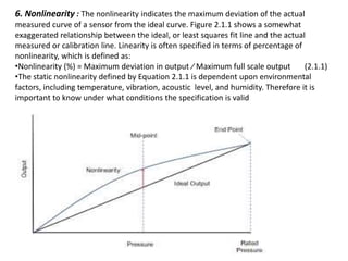 6. Nonlinearity : The nonlinearity indicates the maximum deviation of the actual
measured curve of a sensor from the ideal curve. Figure 2.1.1 shows a somewhat
exaggerated relationship between the ideal, or least squares fit line and the actual
measured or calibration line. Linearity is often specified in terms of percentage of
nonlinearity, which is defined as:
•Nonlinearity (%) = Maximum deviation in output ⁄ Maximum full scale output (2.1.1)
•The static nonlinearity defined by Equation 2.1.1 is dependent upon environmental
factors, including temperature, vibration, acoustic level, and humidity. Therefore it is
important to know under what conditions the specification is valid
 