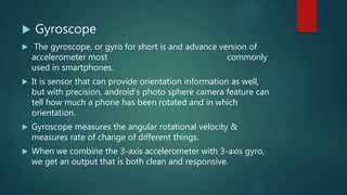  Gyroscope
 The gyroscope, or gyro for short is and advance version of
accelerometer most commonly
used in smartphones.
 It is sensor that can provide orientation information as well,
but with precision, android’s photo sphere camera feature can
tell how much a phone has been rotated and in which
orientation.
 Gyroscope measures the angular rotational velocity &
measures rate of change of different things.
 When we combine the 3-axis accelerometer with 3-axis gyro,
we get an output that is both clean and responsive.
 