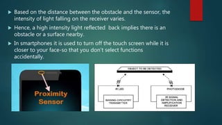  Based on the distance between the obstacle and the sensor, the
intensity of light falling on the receiver varies.
 Hence, a high intensity light reflected back implies there is an
obstacle or a surface nearby.
 In smartphones it is used to turn off the touch screen while it is
closer to your face-so that you don’t select functions
accidentally.
 