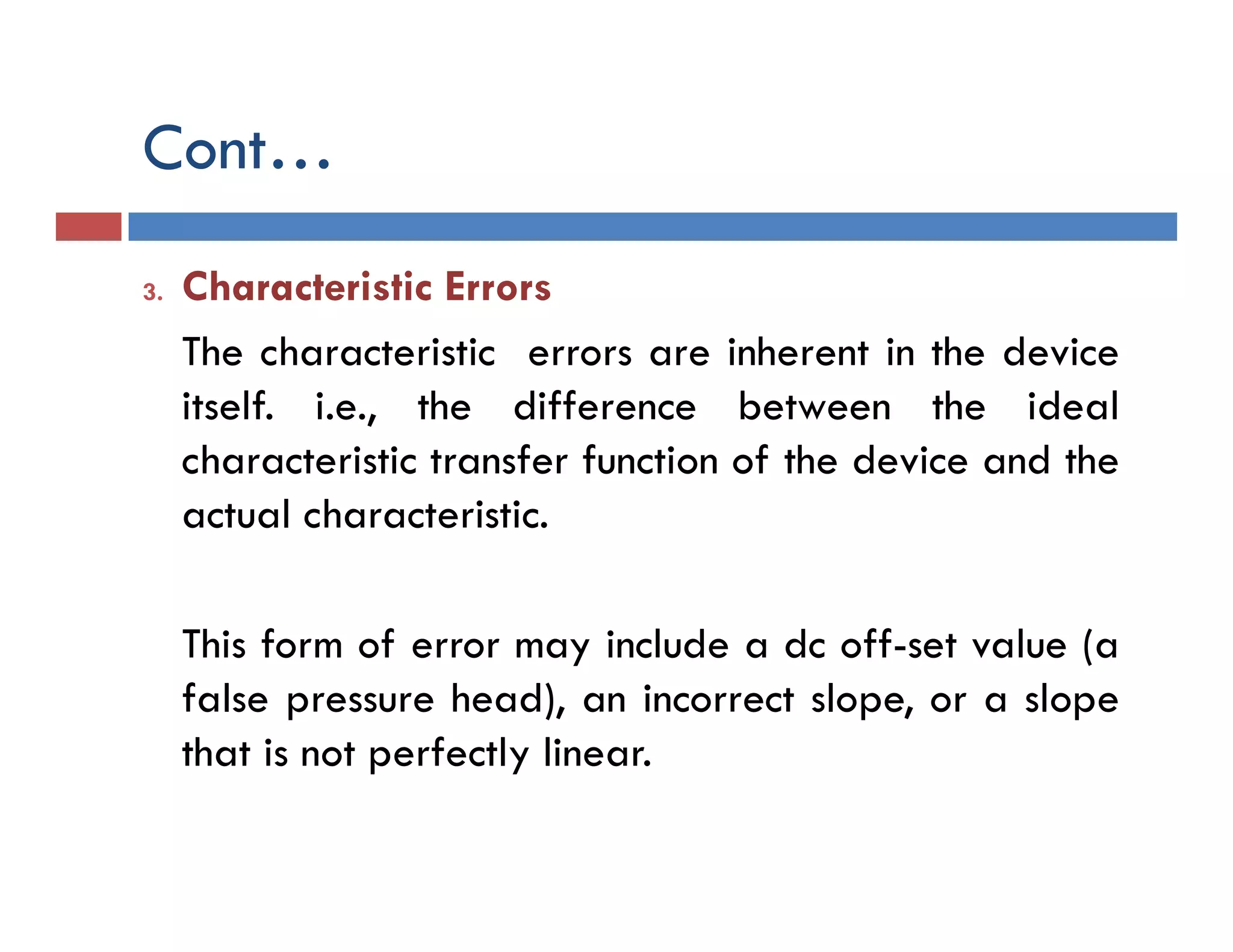 Cont…
3. Characteristic Errors
The characteristic errors are inherent in the device
itself. i.e., the difference between the ideal
characteristic transfer function of the device and the
actual characteristic.
This form of error may include a dc off-set value (a
false pressure head), an incorrect slope, or a slope
that is not perfectly linear.
 