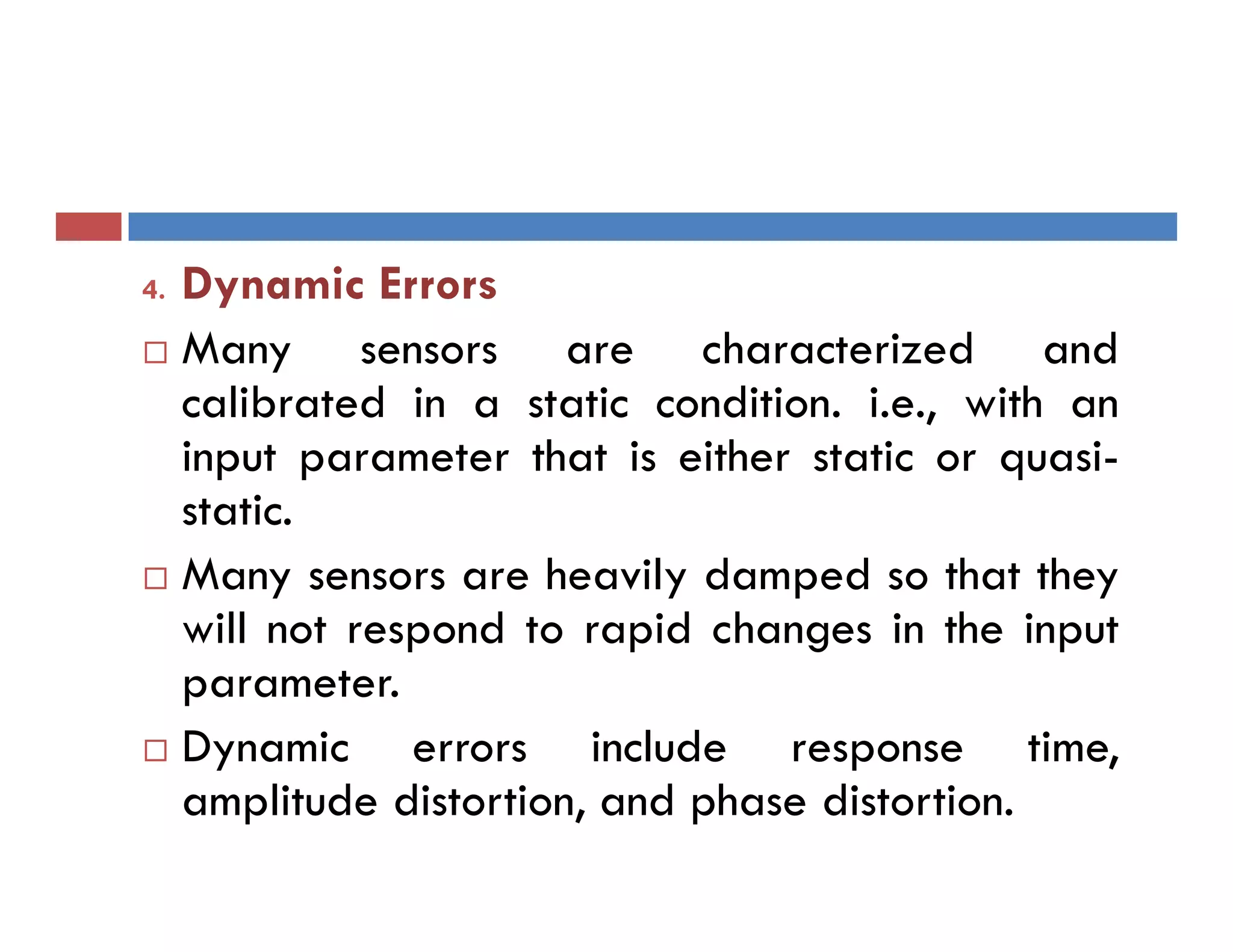 4. Dynamic Errors
 Many sensors are characterized and
calibrated in a static condition. i.e., with an
input parameter that is either static or quasi-
static.
 Many sensors are heavily damped so that they
will not respond to rapid changes in the input
parameter.
 Dynamic errors include response time,
amplitude distortion, and phase distortion.
 