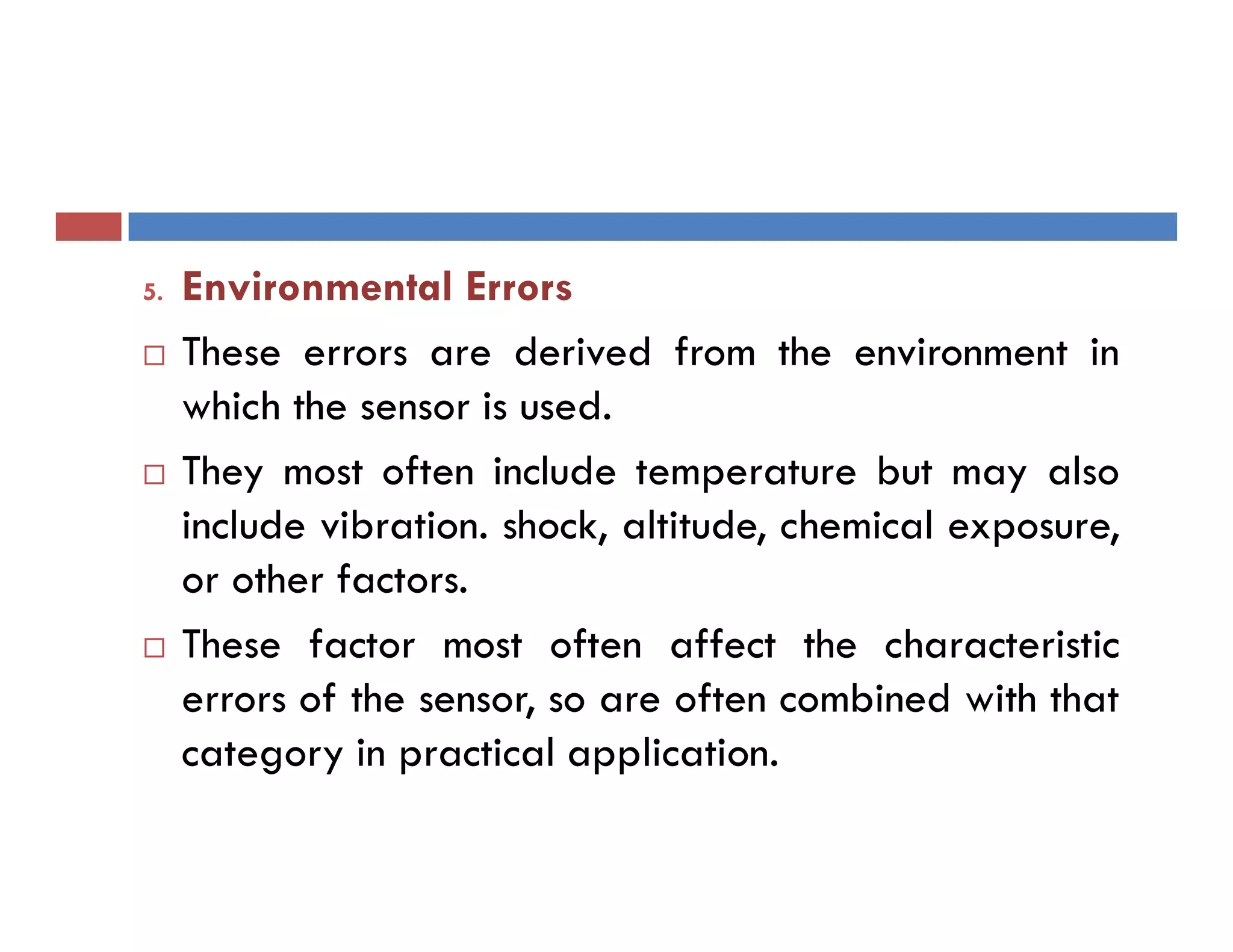 5. Environmental Errors
 These errors are derived from the environment in
which the sensor is used.
 They most often include temperature but may also
include vibration. shock, altitude, chemical exposure,
or other factors.
 These factor most often affect the characteristic
errors of the sensor, so are often combined with that
category in practical application.
 