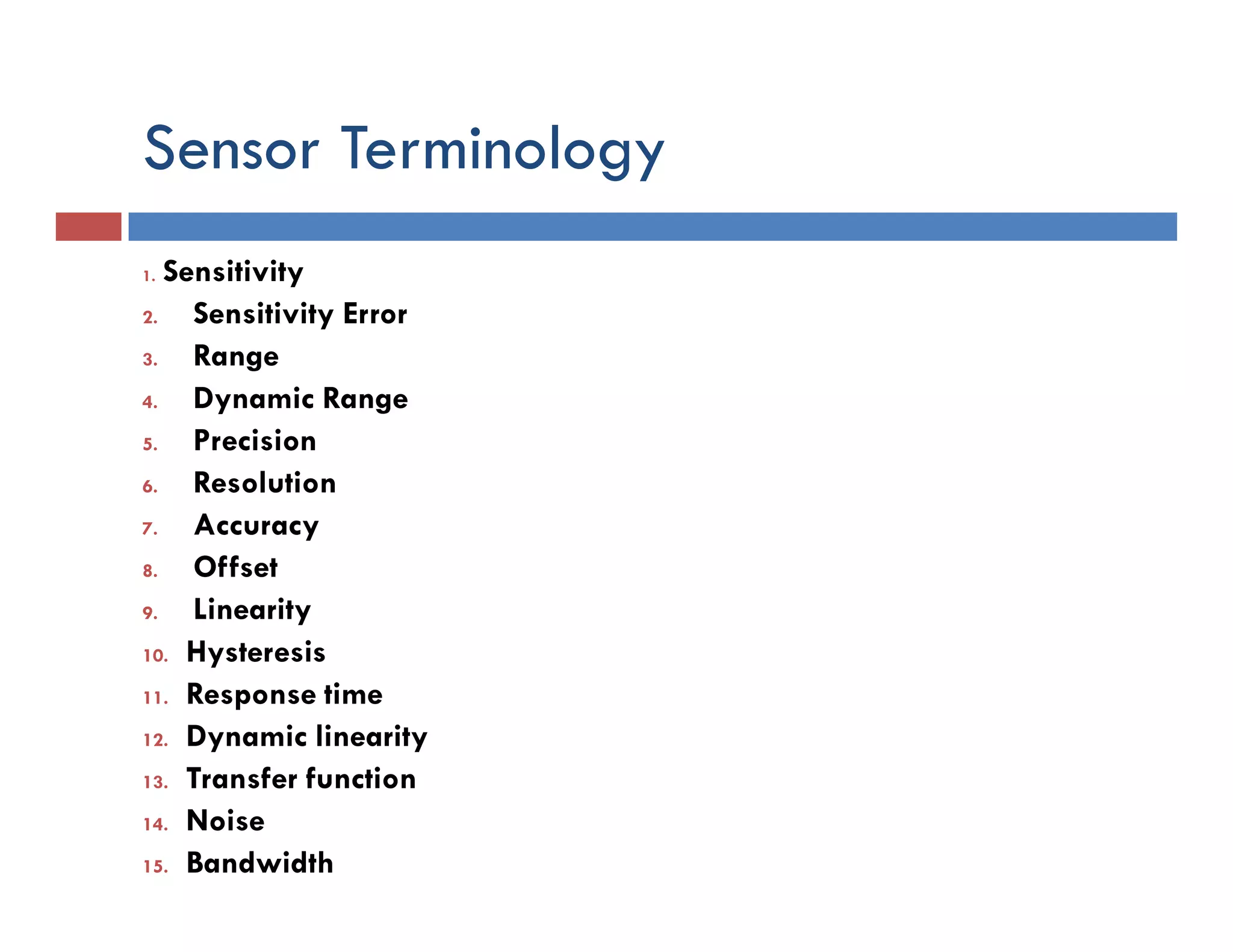 Sensor Terminology
1. Sensitivity
2. Sensitivity Error
3. Range
4. Dynamic Range
5. Precision
6. Resolution
7. Accuracy
8. Offset
9. Linearity
10. Hysteresis
11. Response time
12. Dynamic linearity
13. Transfer function
14. Noise
15. Bandwidth
 