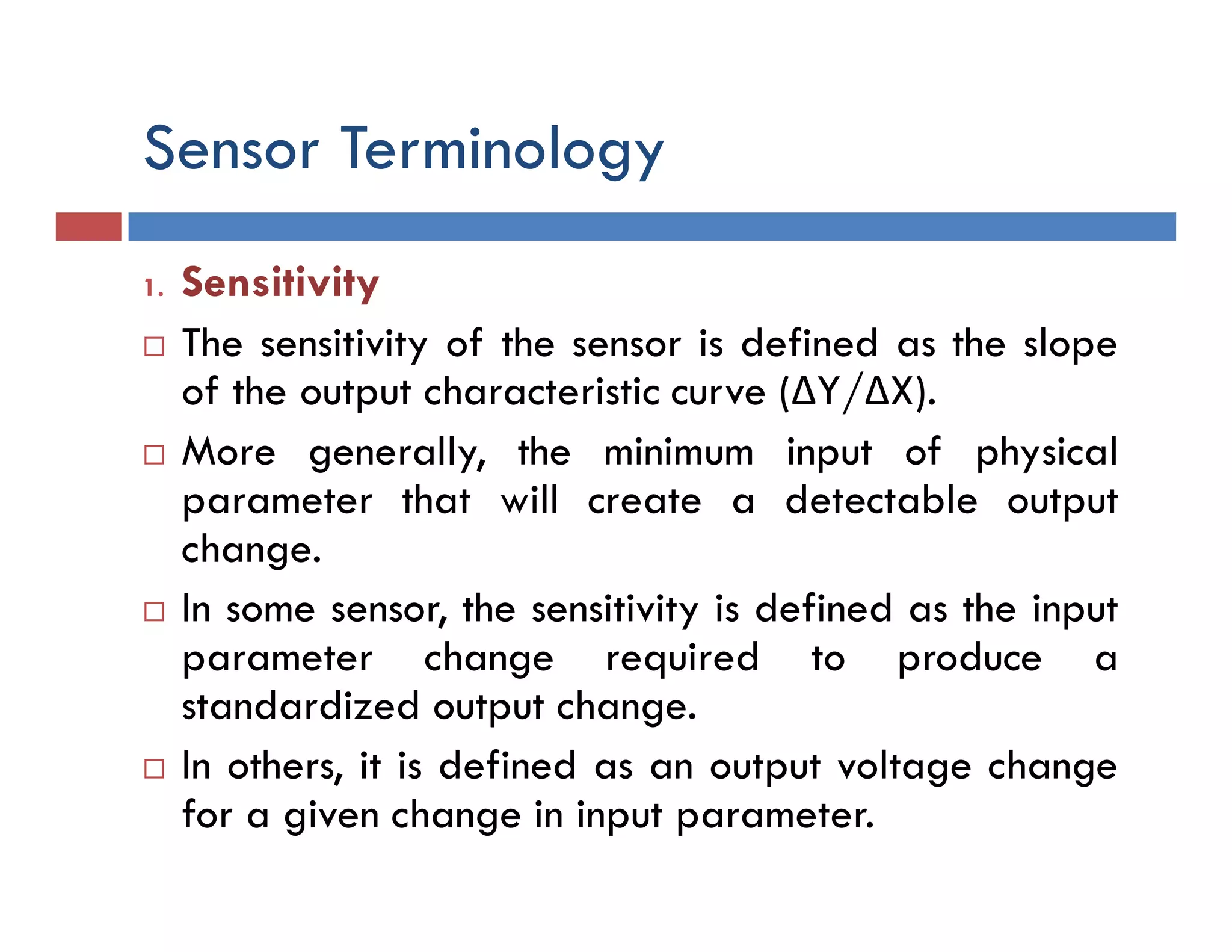 Sensor Terminology
1. Sensitivity
 The sensitivity of the sensor is defined as the slope
of the output characteristic curve (ΔY/ΔX).
 More generally, the minimum input of physical
parameter that will create a detectable output
change.
 In some sensor, the sensitivity is defined as the input
parameter change required to produce a
standardized output change.
 In others, it is defined as an output voltage change
for a given change in input parameter.
 