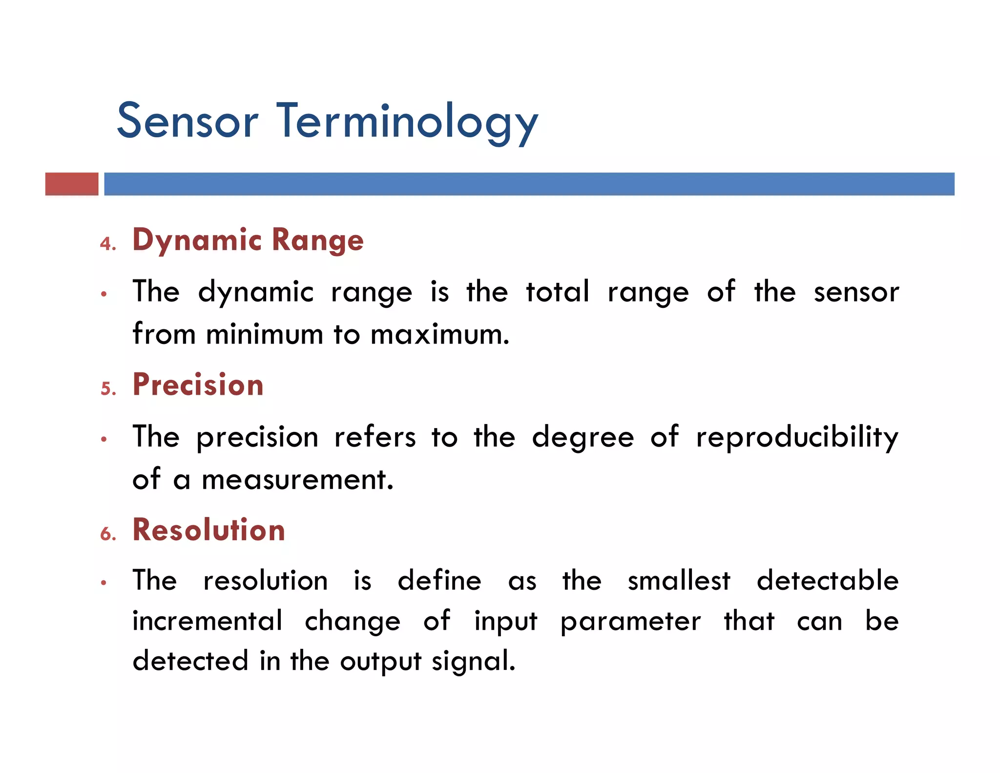 Sensor Terminology
4. Dynamic Range
• The dynamic range is the total range of the sensor
from minimum to maximum.
5. Precision
• The precision refers to the degree of reproducibility
of a measurement.
6. Resolution
• The resolution is define as the smallest detectable
incremental change of input parameter that can be
detected in the output signal.
 