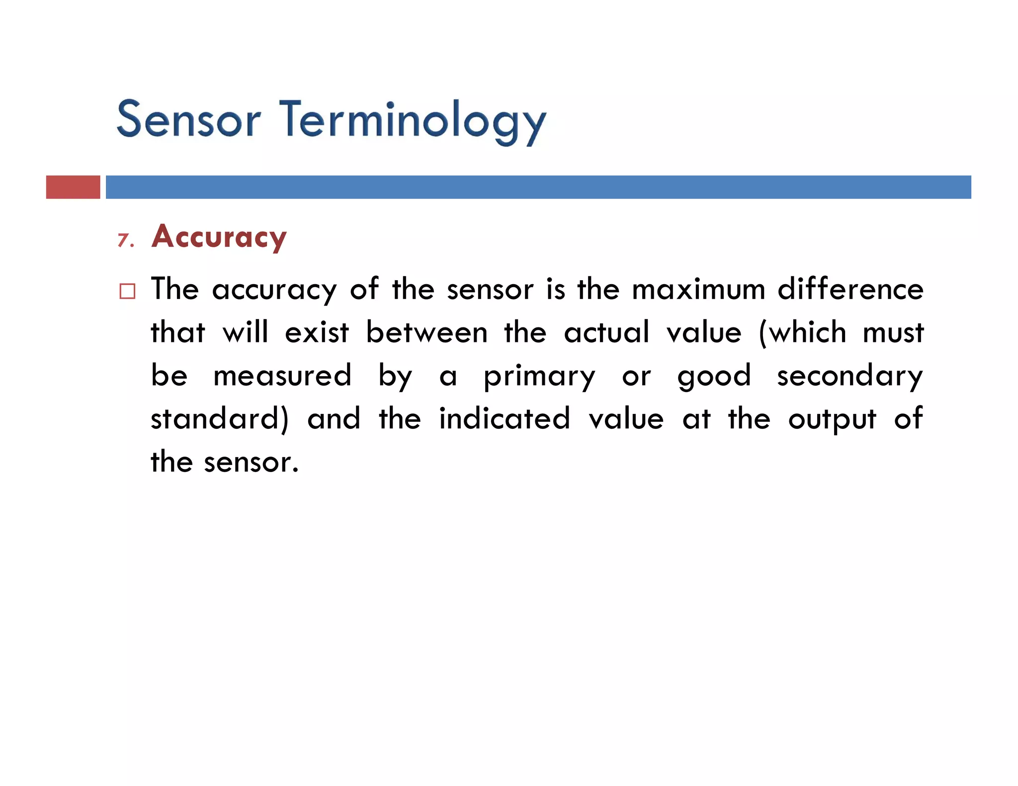 7. Accuracy
 The accuracy of the sensor is the maximum difference
that will exist between the actual value (which must
be measured by a primary or good secondary
standard) and the indicated value at the output of
the sensor.
 