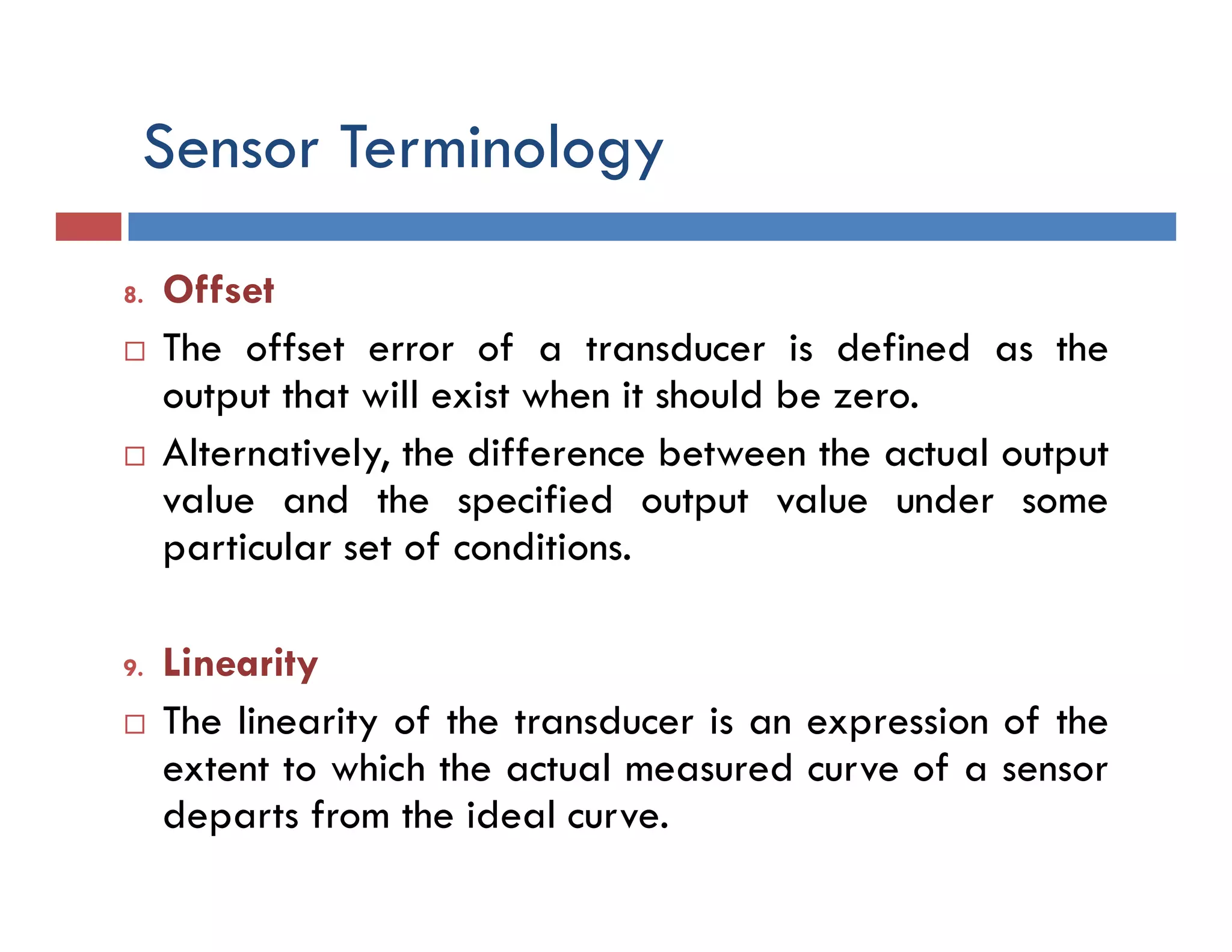 Sensor Terminology
8. Offset
 The offset error of a transducer is defined as the
output that will exist when it should be zero.
 Alternatively, the difference between the actual output
value and the specified output value under some
particular set of conditions.
9. Linearity
 The linearity of the transducer is an expression of the
extent to which the actual measured curve of a sensor
departs from the ideal curve.
 