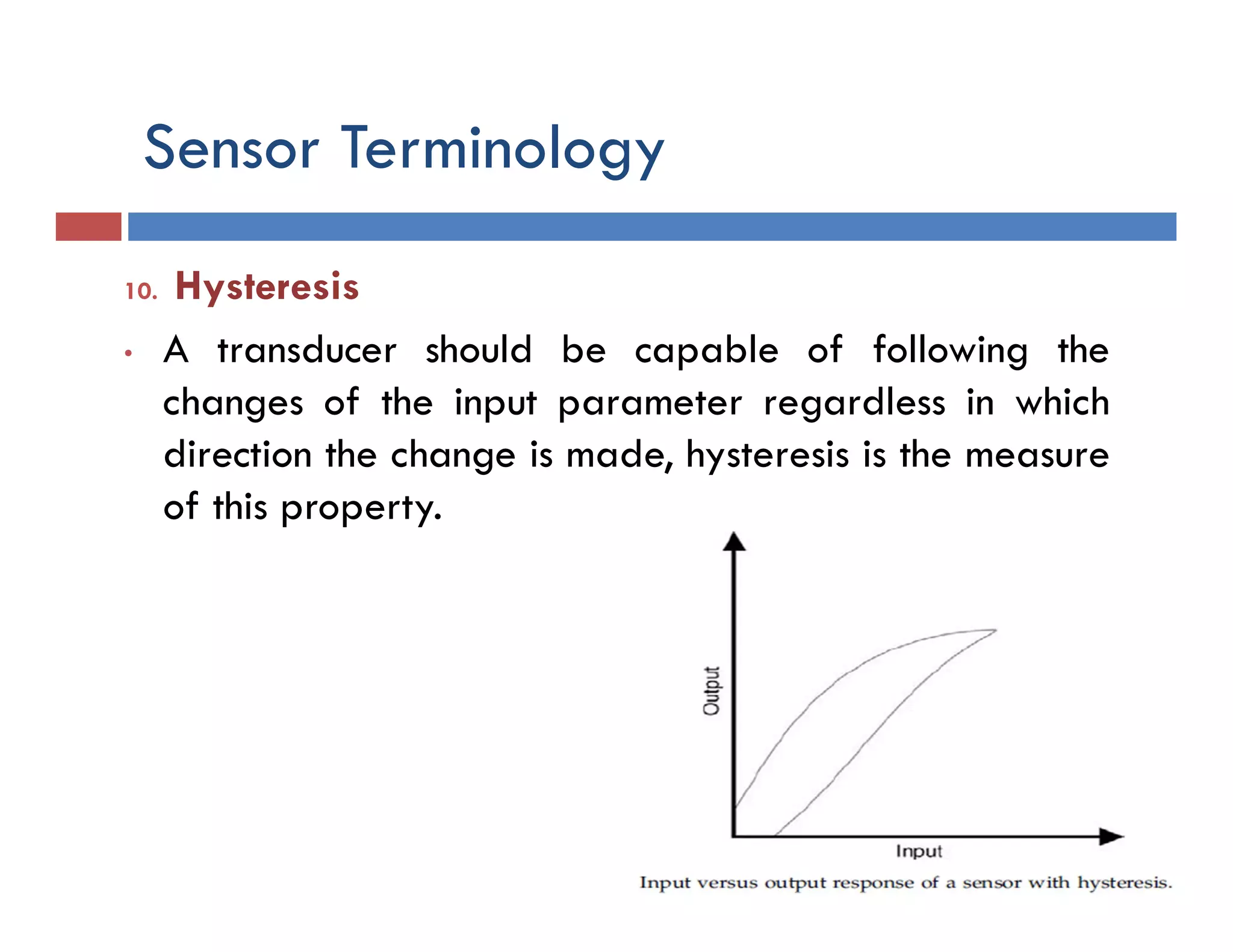 Sensor Terminology
10. Hysteresis
• A transducer should be capable of following the
changes of the input parameter regardless in which
direction the change is made, hysteresis is the measure
of this property.
 