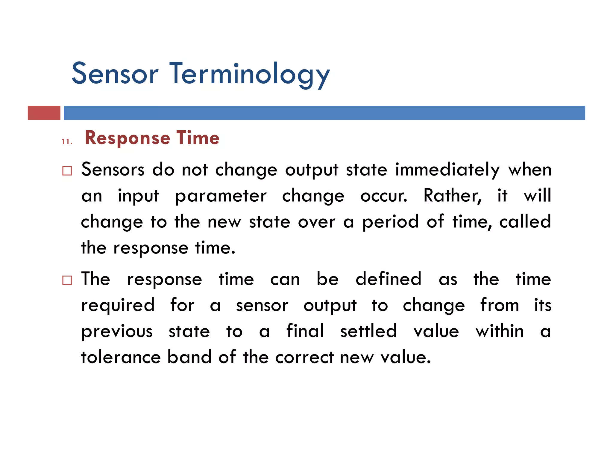 Sensor Terminology
11. Response Time
 Sensors do not change output state immediately when
an input parameter change occur. Rather, it will
change to the new state over a period of time, called
the response time.
 The response time can be defined as the time
required for a sensor output to change from its
previous state to a final settled value within a
tolerance band of the correct new value.
 