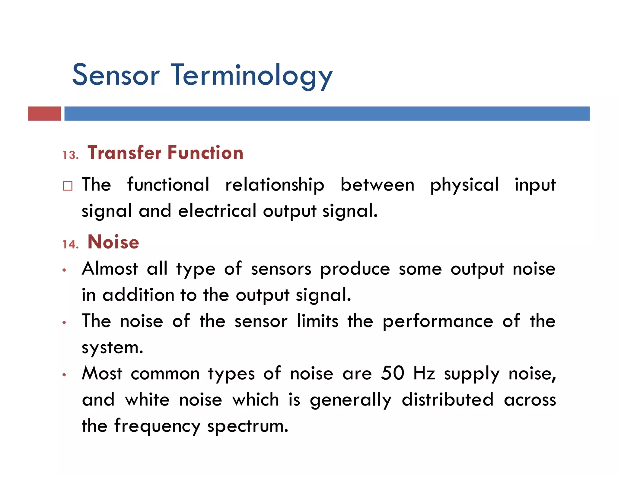 Sensor Terminology
13. Transfer Function
 The functional relationship between physical input
signal and electrical output signal.
14. Noise
• Almost all type of sensors produce some output noise
in addition to the output signal.
• The noise of the sensor limits the performance of the
system.
• Most common types of noise are 50 Hz supply noise,
and white noise which is generally distributed across
the frequency spectrum.
 