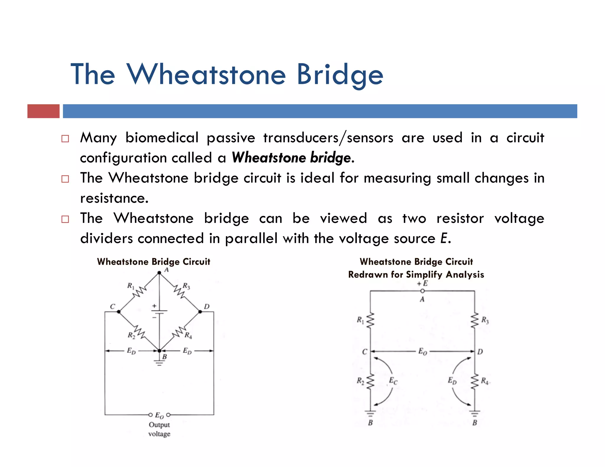 The Wheatstone Bridge
 Many biomedical passive transducers/sensors are used in a circuit
configuration called a Wheatstone bridge.
 The Wheatstone bridge circuit is ideal for measuring small changes in
resistance.
 The Wheatstone bridge can be viewed as two resistor voltage
dividers connected in parallel with the voltage source E.
Wheatstone Bridge Circuit Wheatstone Bridge Circuit
Redrawn for Simplify Analysis
 