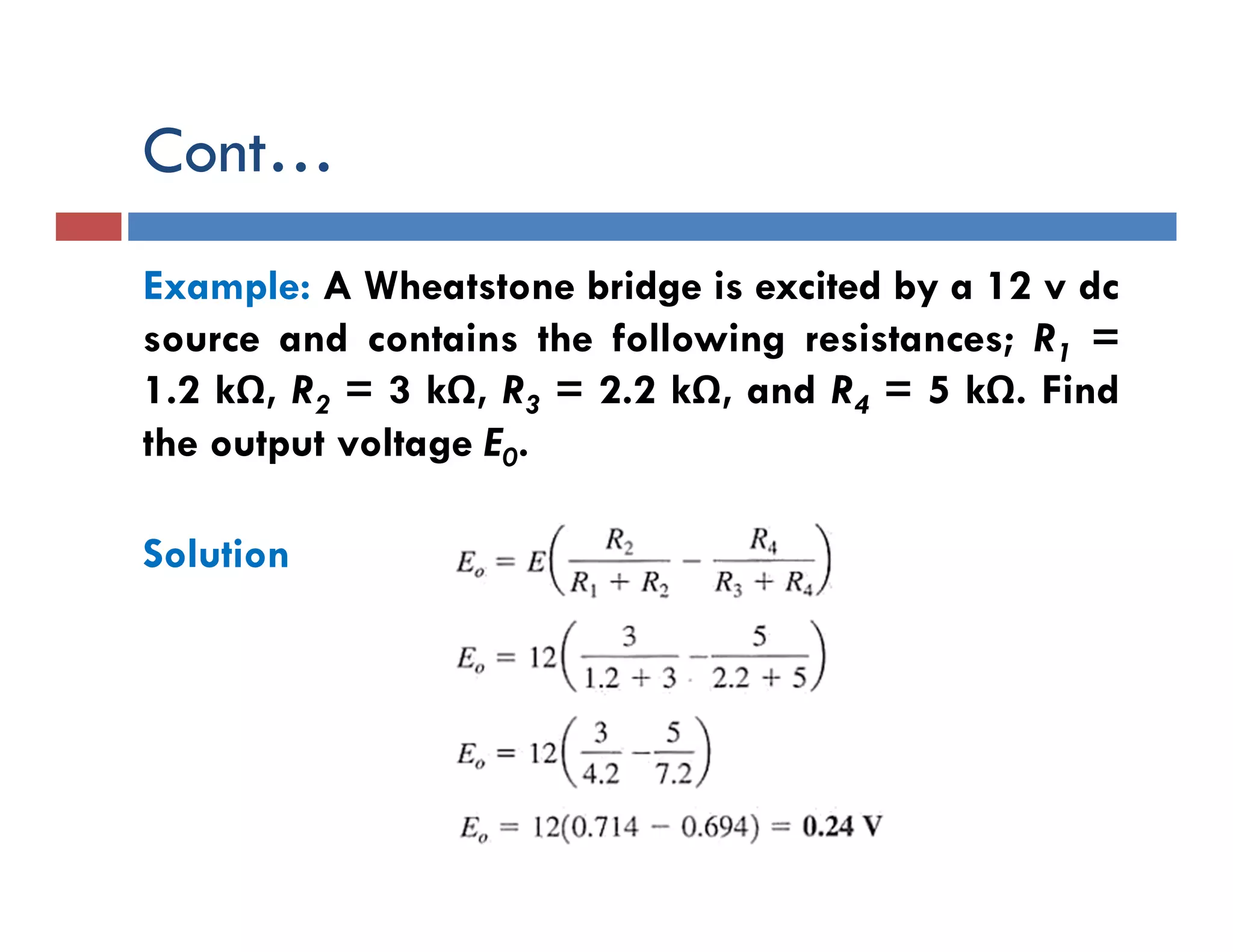 Cont…
Example: A Wheatstone bridge is excited by a 12 v dc
source and contains the following resistances; R1 =
1.2 kΩ, R2 = 3 kΩ, R3 = 2.2 kΩ, and R4 = 5 kΩ. Find
the output voltage E0.
Solution
 