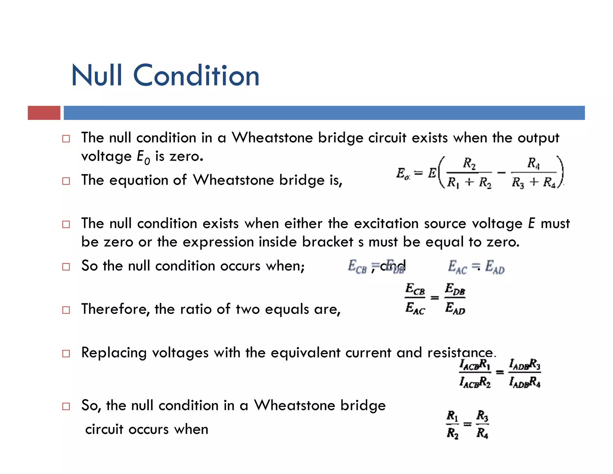 Null Condition
 The null condition in a Wheatstone bridge circuit exists when the output
voltage E0 is zero.
 The equation of Wheatstone bridge is,
 The null condition exists when either the excitation source voltage E must
be zero or the expression inside bracket s must be equal to zero.
 So the null condition occurs when; , and .
 Therefore, the ratio of two equals are,
 Replacing voltages with the equivalent current and resistance,
 So, the null condition in a Wheatstone bridge
circuit occurs when
 