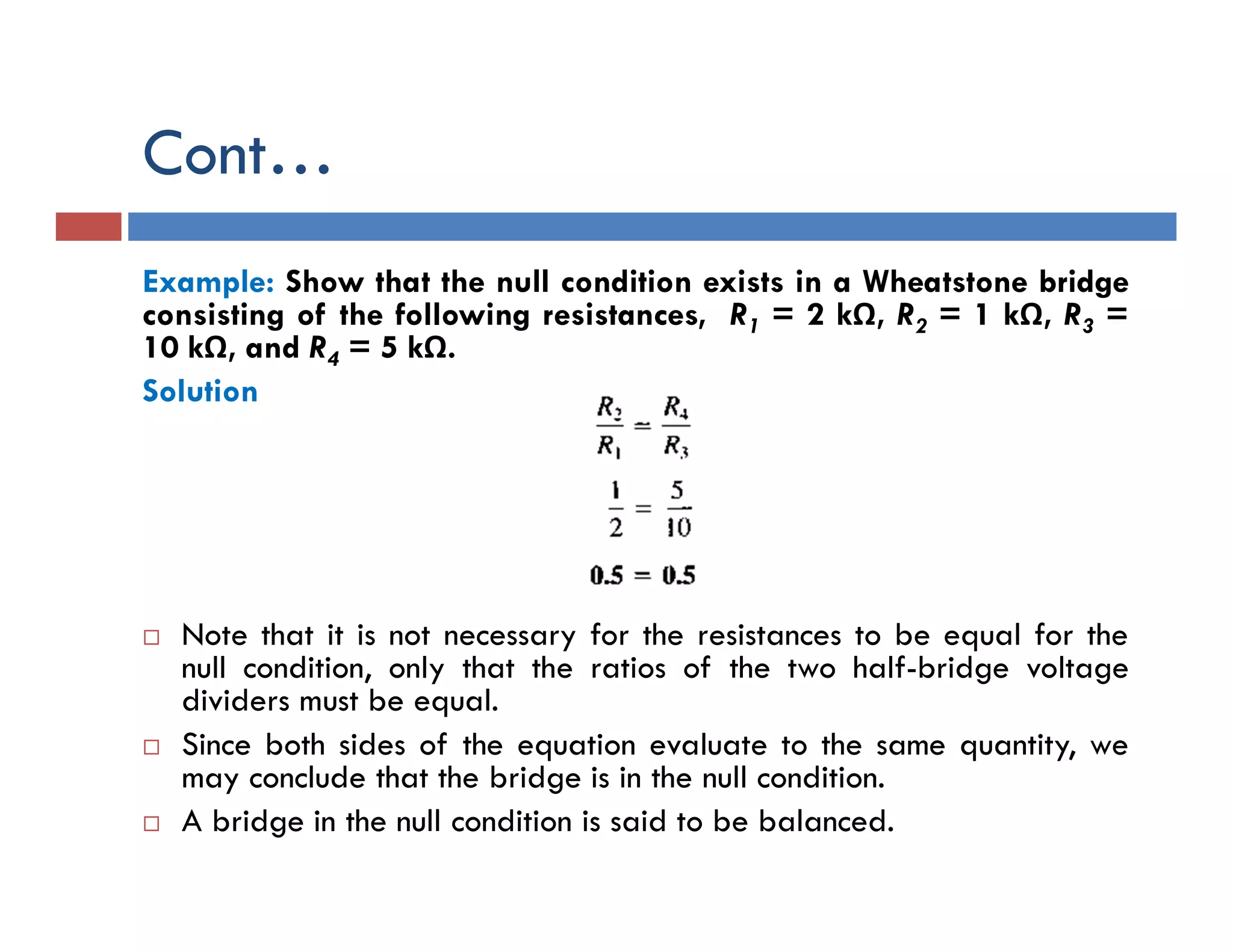 Cont…
Example: Show that the null condition exists in a Wheatstone bridge
consisting of the following resistances, R1 = 2 kΩ, R2 = 1 kΩ, R3 =
10 kΩ, and R4 = 5 kΩ.
Solution
 Note that it is not necessary for the resistances to be equal for the
null condition, only that the ratios of the two half-bridge voltage
dividers must be equal.
 Since both sides of the equation evaluate to the same quantity, we
may conclude that the bridge is in the null condition.
 A bridge in the null condition is said to be balanced.
 