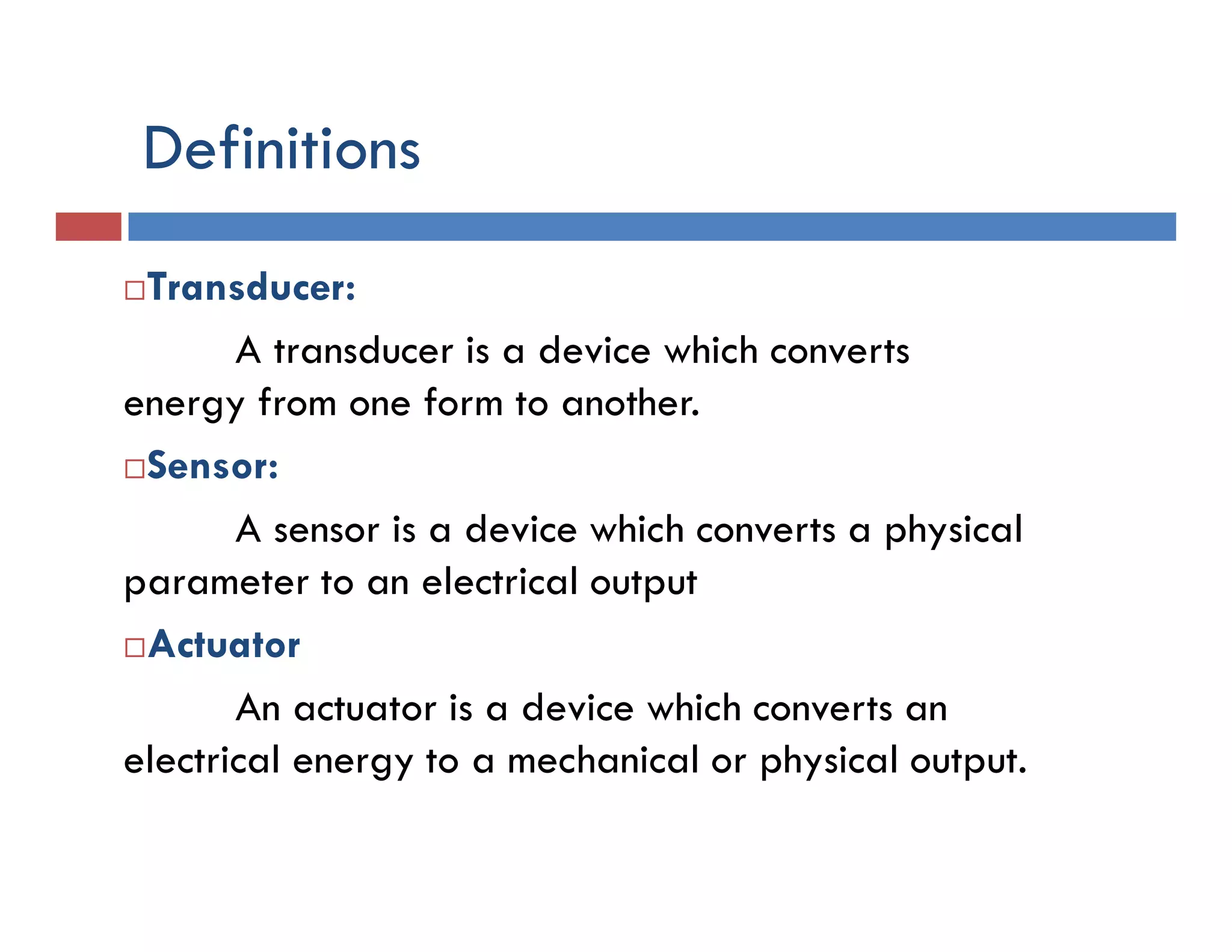 Definitions
Transducer:
A transducer is a device which converts
energy from one form to another.
Sensor:
A sensor is a device which converts a physical
parameter to an electrical output
Actuator
An actuator is a device which converts an
electrical energy to a mechanical or physical output.
 