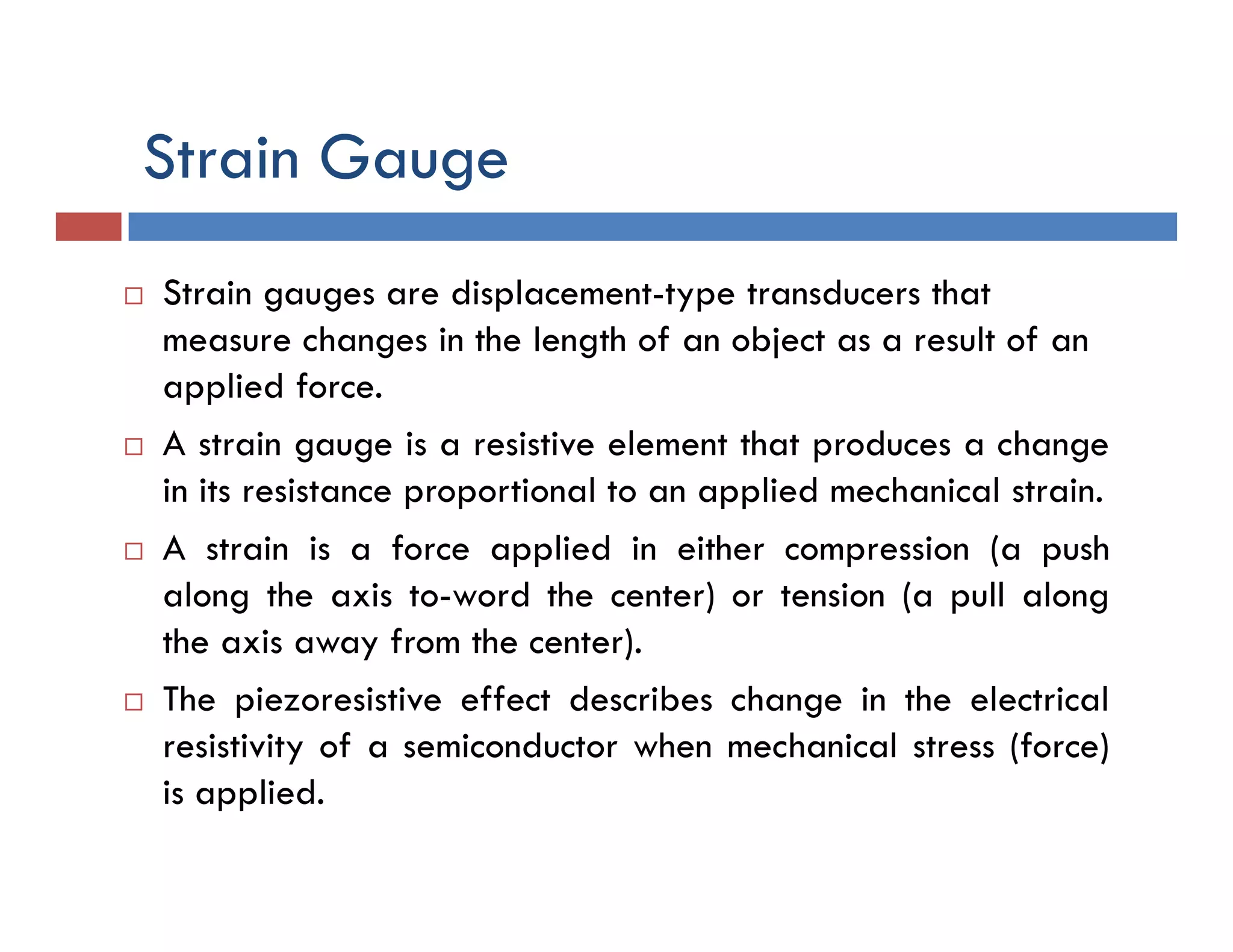 Strain Gauge
 Strain gauges are displacement-type transducers that
measure changes in the length of an object as a result of an
applied force.
 A strain gauge is a resistive element that produces a change
in its resistance proportional to an applied mechanical strain.
 A strain is a force applied in either compression (a push
along the axis to-word the center) or tension (a pull along
the axis away from the center).
 The piezoresistive effect describes change in the electrical
resistivity of a semiconductor when mechanical stress (force)
is applied.
 
