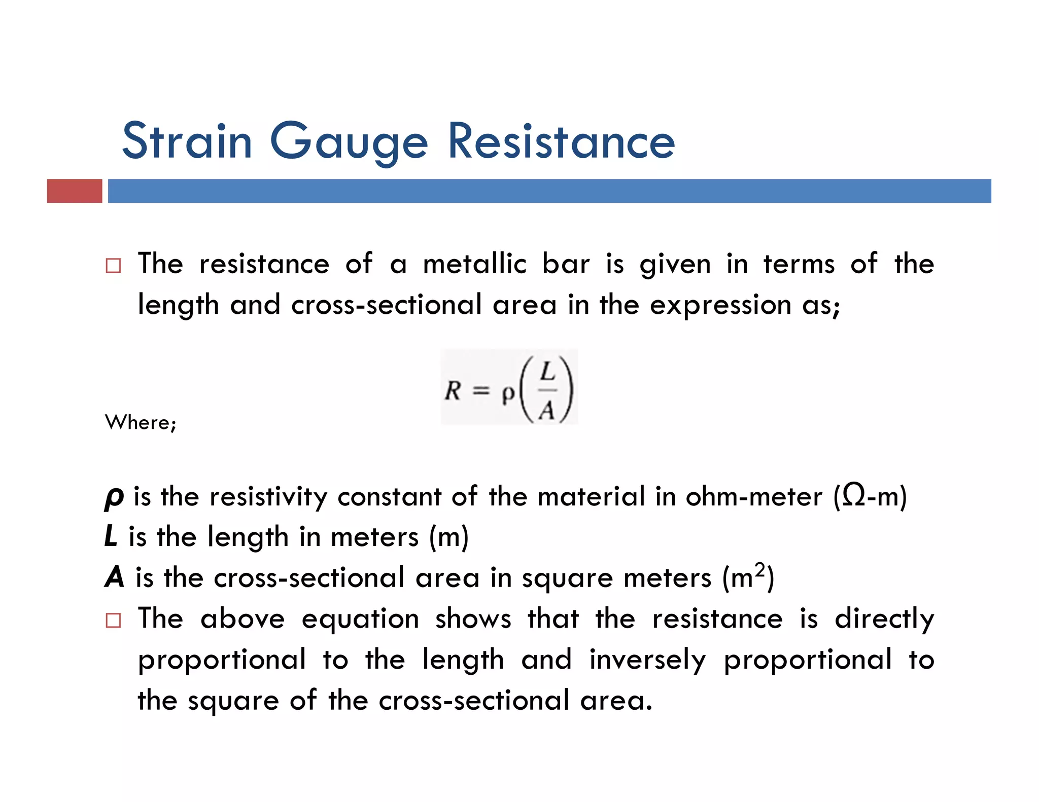 Strain Gauge Resistance
 The resistance of a metallic bar is given in terms of the
length and cross-sectional area in the expression as;
Where;
ρ is the resistivity constant of the material in ohm-meter (Ω-m)
L is the length in meters (m)
A is the cross-sectional area in square meters (m2)
 The above equation shows that the resistance is directly
proportional to the length and inversely proportional to
the square of the cross-sectional area.
 