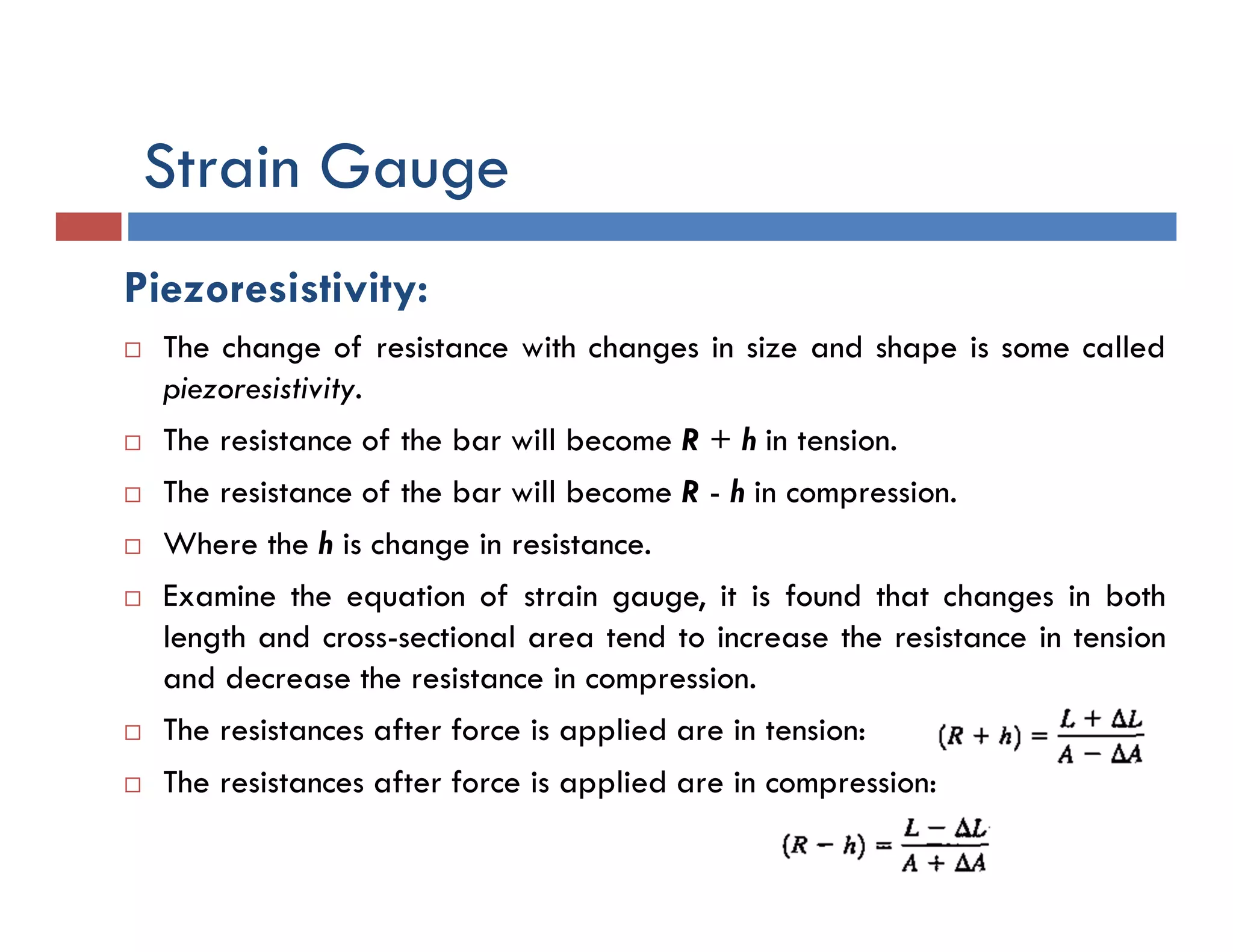 Strain Gauge
Piezoresistivity:
 The change of resistance with changes in size and shape is some called
piezoresistivity.
 The resistance of the bar will become R + h in tension.
 The resistance of the bar will become R - h in compression.
 Where the h is change in resistance.
 Examine the equation of strain gauge, it is found that changes in both
length and cross-sectional area tend to increase the resistance in tension
and decrease the resistance in compression.
 The resistances after force is applied are in tension:
 The resistances after force is applied are in compression:
 