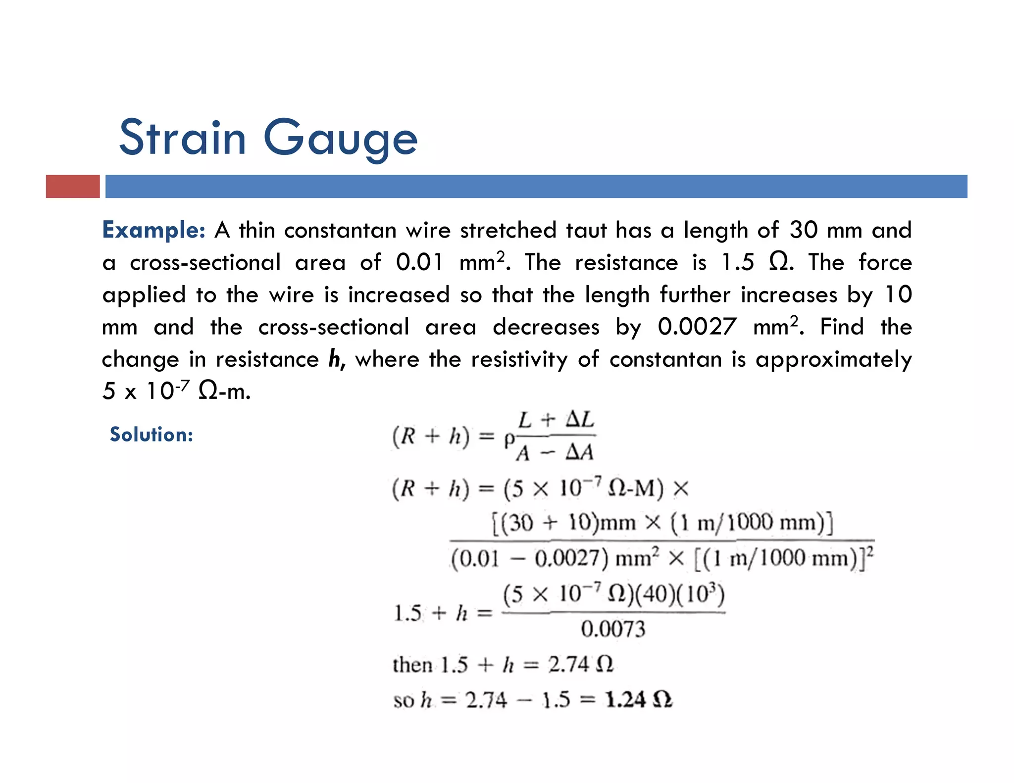 Example: A thin constantan wire stretched taut has a length of 30 mm and
a cross-sectional area of 0.01 mm2. The resistance is 1.5 Ω. The force
applied to the wire is increased so that the length further increases by 10
mm and the cross-sectional area decreases by 0.0027 mm2. Find the
change in resistance h, where the resistivity of constantan is approximately
5 x 10-7 Ω-m.
Solution:
Strain Gauge
 