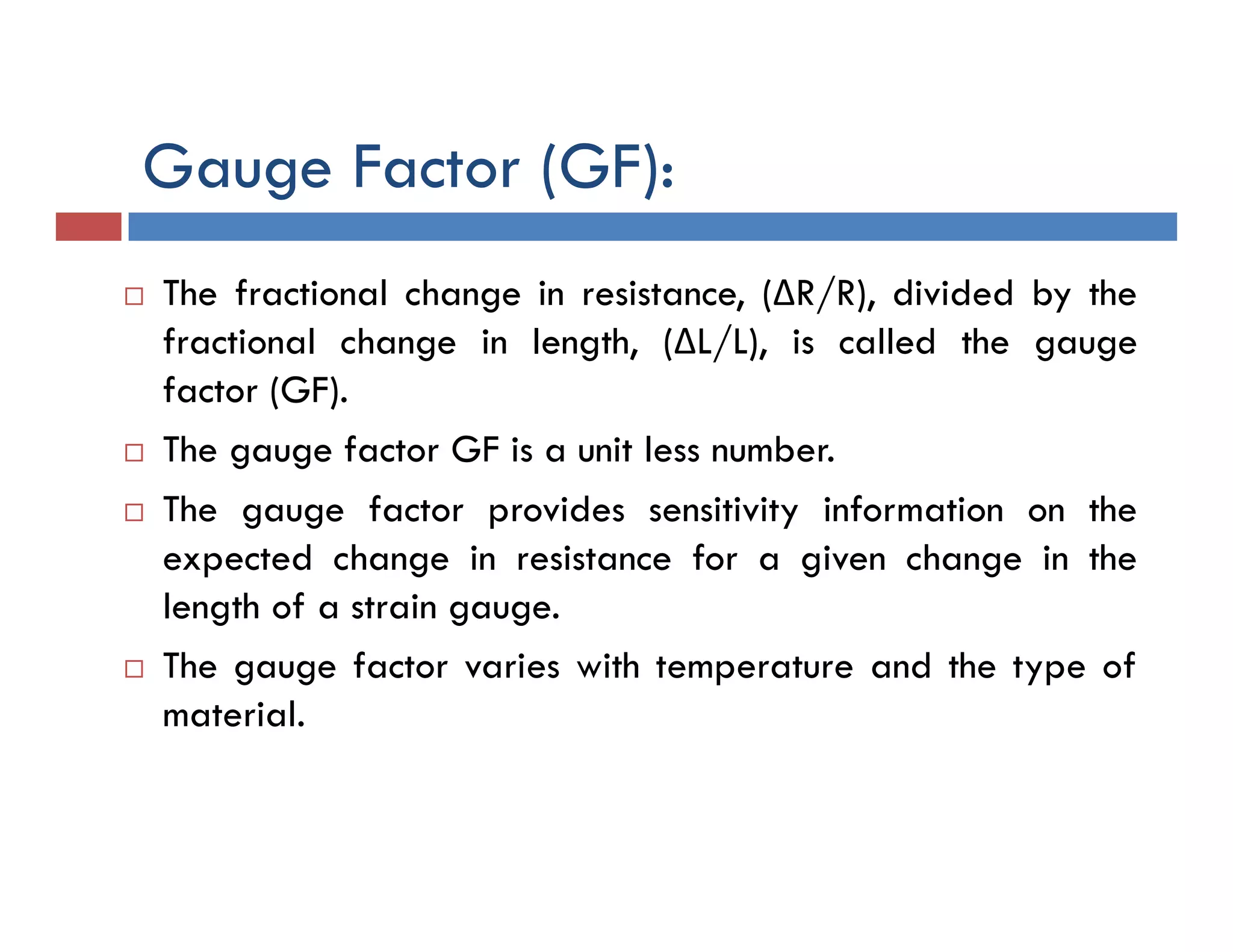  The fractional change in resistance, (ΔR/R), divided by the
fractional change in length, (ΔL/L), is called the gauge
factor (GF).
 The gauge factor GF is a unit less number.
 The gauge factor provides sensitivity information on the
expected change in resistance for a given change in the
length of a strain gauge.
 The gauge factor varies with temperature and the type of
material.
Gauge Factor (GF):
 
