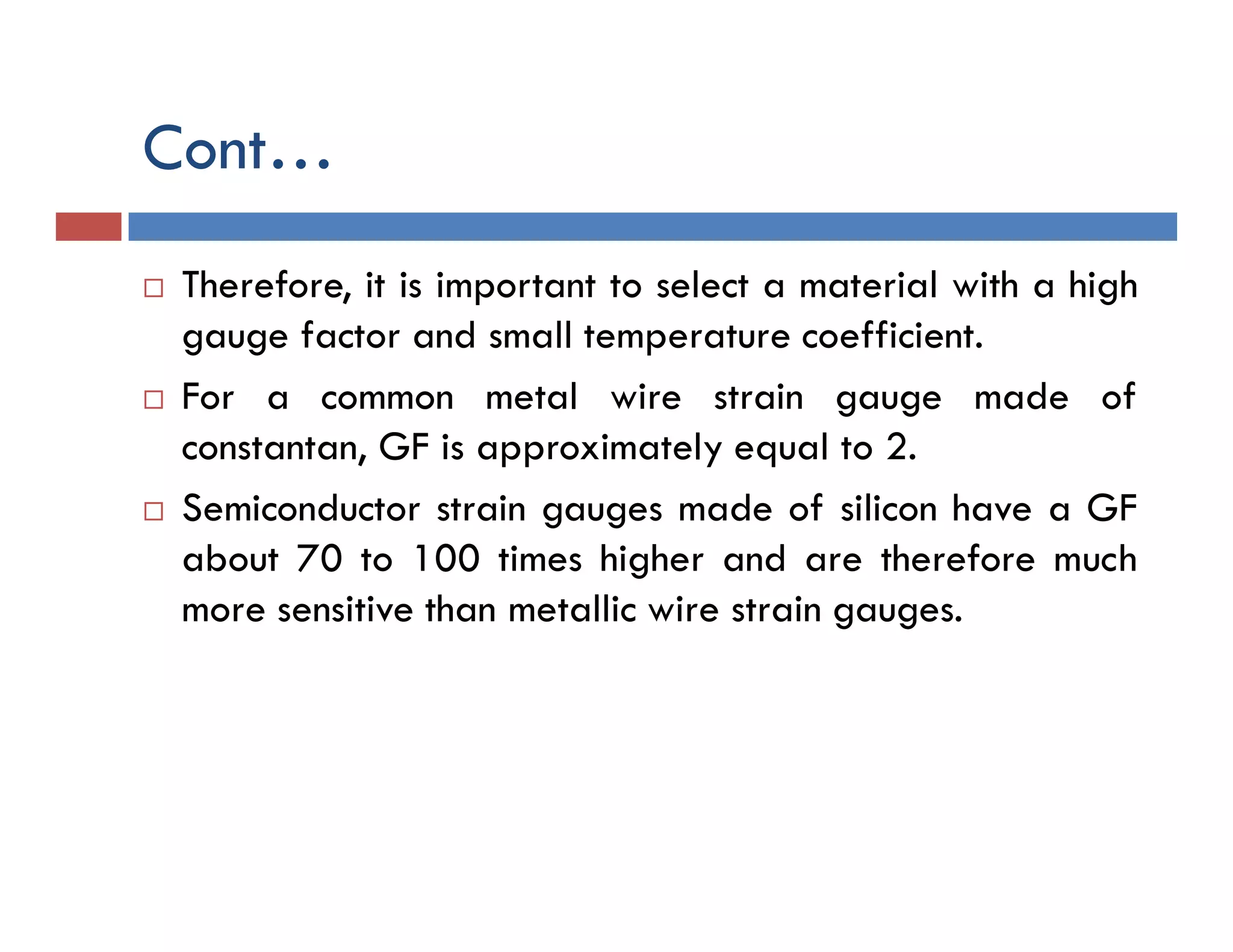 Cont…
 Therefore, it is important to select a material with a high
gauge factor and small temperature coefficient.
 For a common metal wire strain gauge made of
constantan, GF is approximately equal to 2.
 Semiconductor strain gauges made of silicon have a GF
about 70 to 100 times higher and are therefore much
more sensitive than metallic wire strain gauges.
 