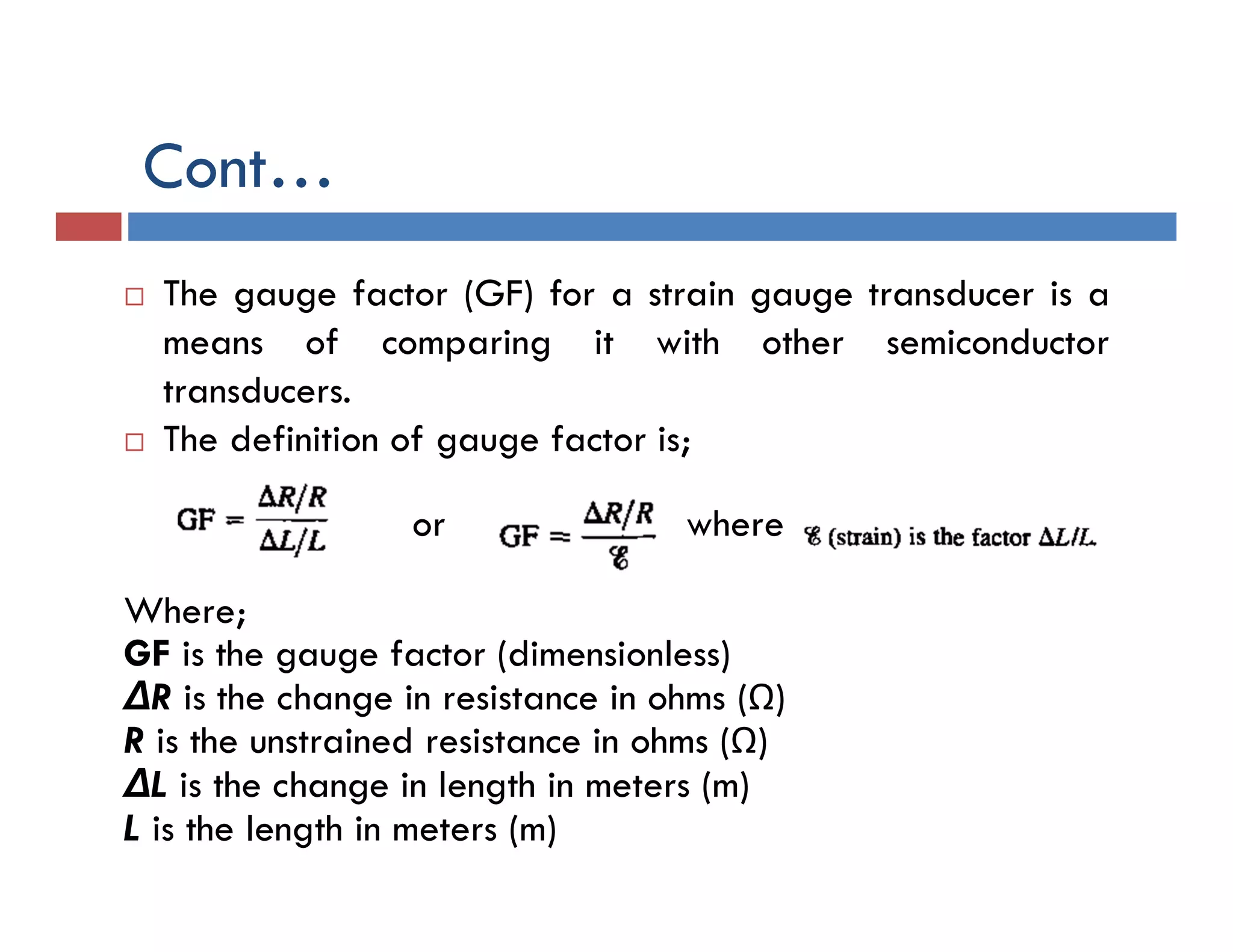  The gauge factor (GF) for a strain gauge transducer is a
means of comparing it with other semiconductor
transducers.
 The definition of gauge factor is;
or where
Where;
GF is the gauge factor (dimensionless)
ΔR is the change in resistance in ohms (Ω)
R is the unstrained resistance in ohms (Ω)
ΔL is the change in length in meters (m)
L is the length in meters (m)
Cont…
 