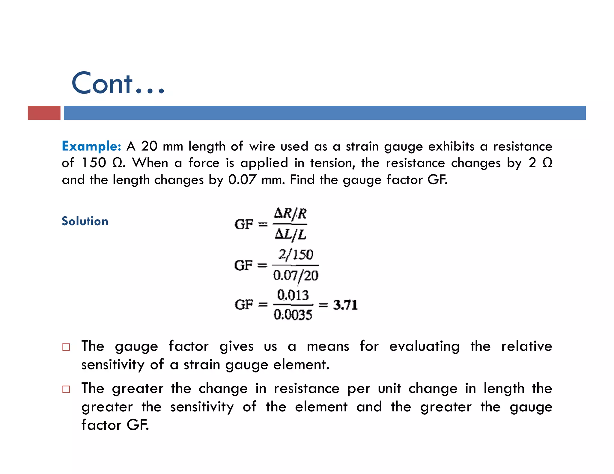 Example: A 20 mm length of wire used as a strain gauge exhibits a resistance
of 150 Ω. When a force is applied in tension, the resistance changes by 2 Ω
and the length changes by 0.07 mm. Find the gauge factor GF.
Solution
 The gauge factor gives us a means for evaluating the relative
sensitivity of a strain gauge element.
 The greater the change in resistance per unit change in length the
greater the sensitivity of the element and the greater the gauge
factor GF.
Cont…
 
