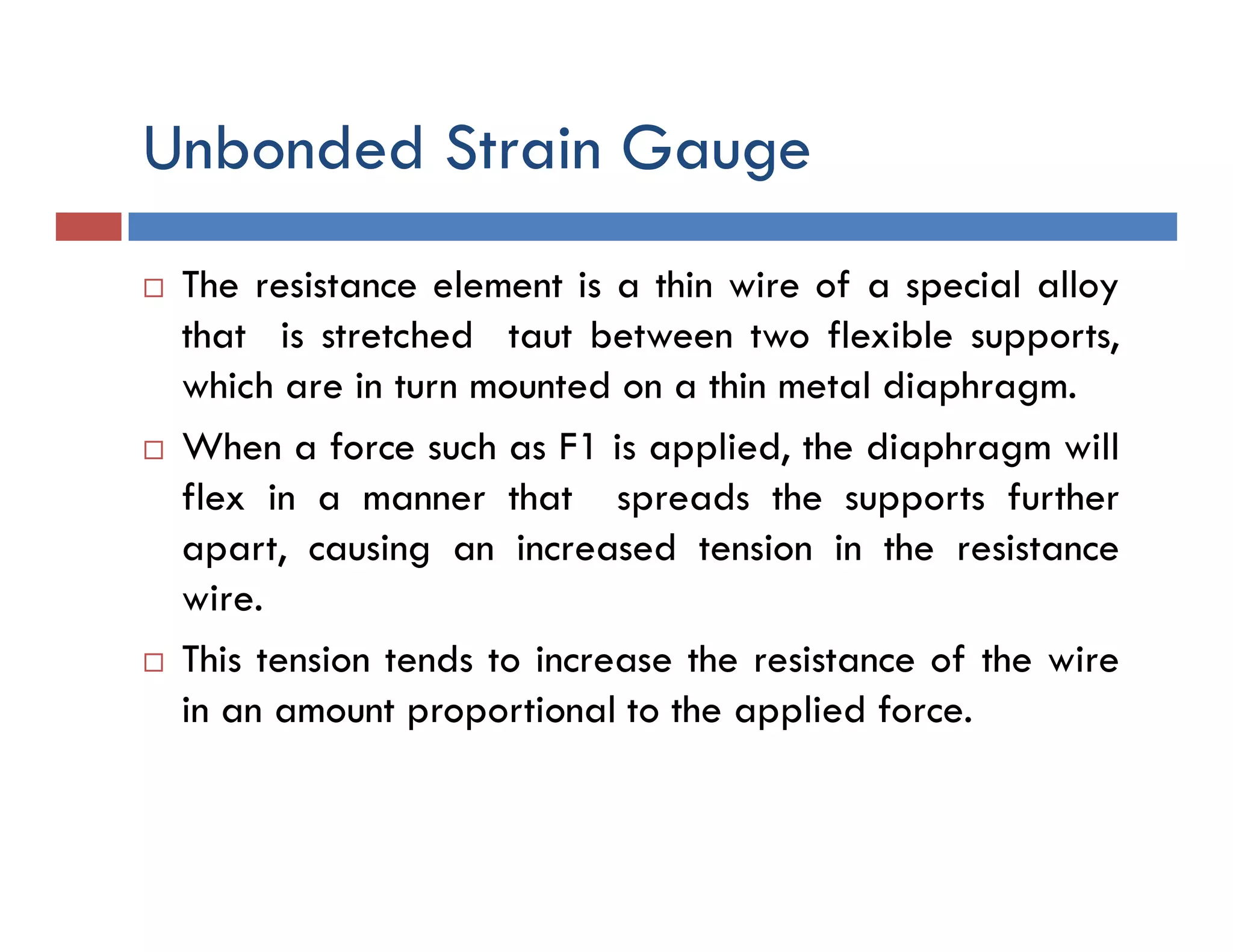 Unbonded Strain Gauge
 The resistance element is a thin wire of a special alloy
that is stretched taut between two flexible supports,
which are in turn mounted on a thin metal diaphragm.
 When a force such as F1 is applied, the diaphragm will
flex in a manner that spreads the supports further
apart, causing an increased tension in the resistance
wire.
 This tension tends to increase the resistance of the wire
in an amount proportional to the applied force.
 