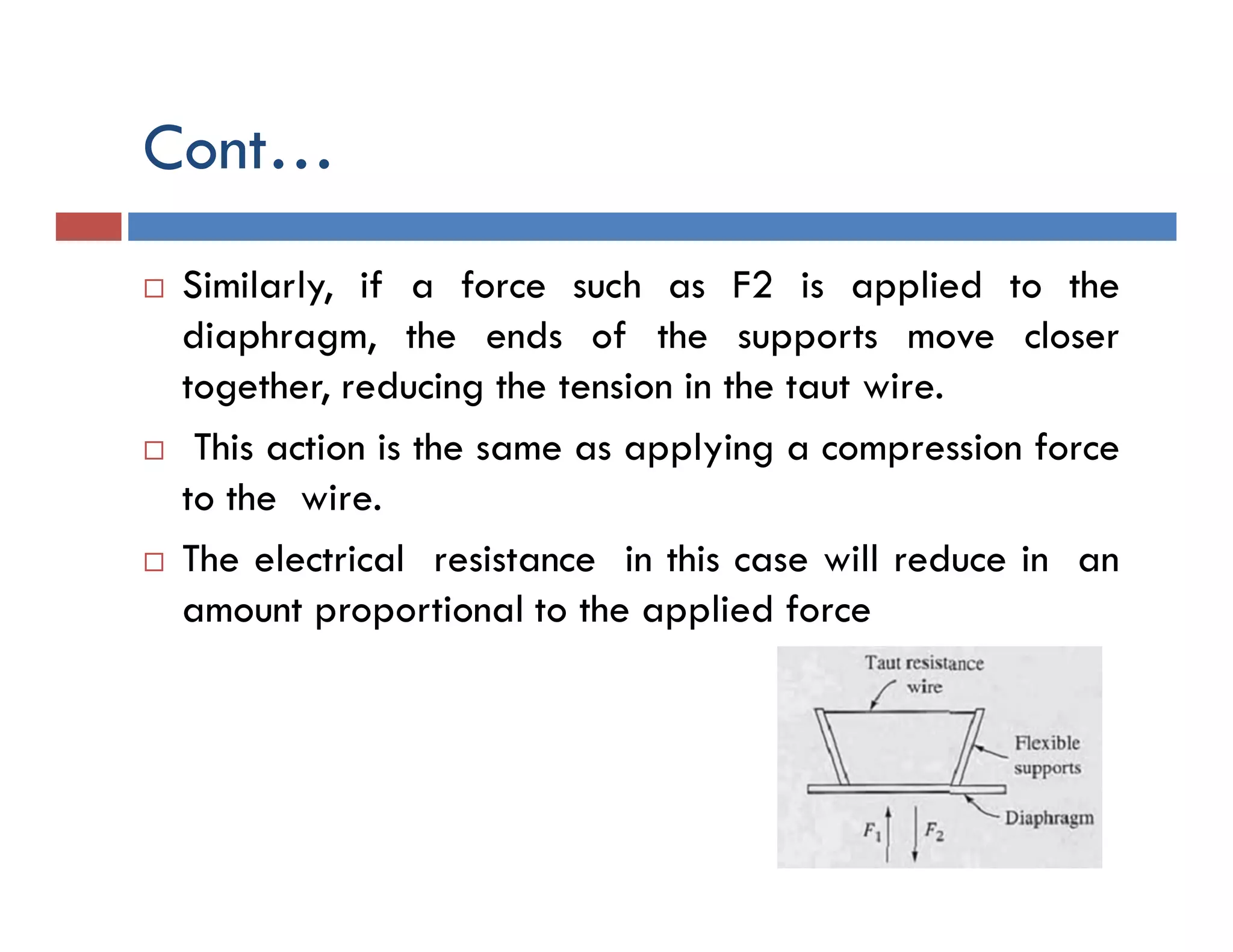 Cont…
 Similarly, if a force such as F2 is applied to the
diaphragm, the ends of the supports move closer
together, reducing the tension in the taut wire.
 This action is the same as applying a compression force
to the wire.
 The electrical resistance in this case will reduce in an
amount proportional to the applied force
 