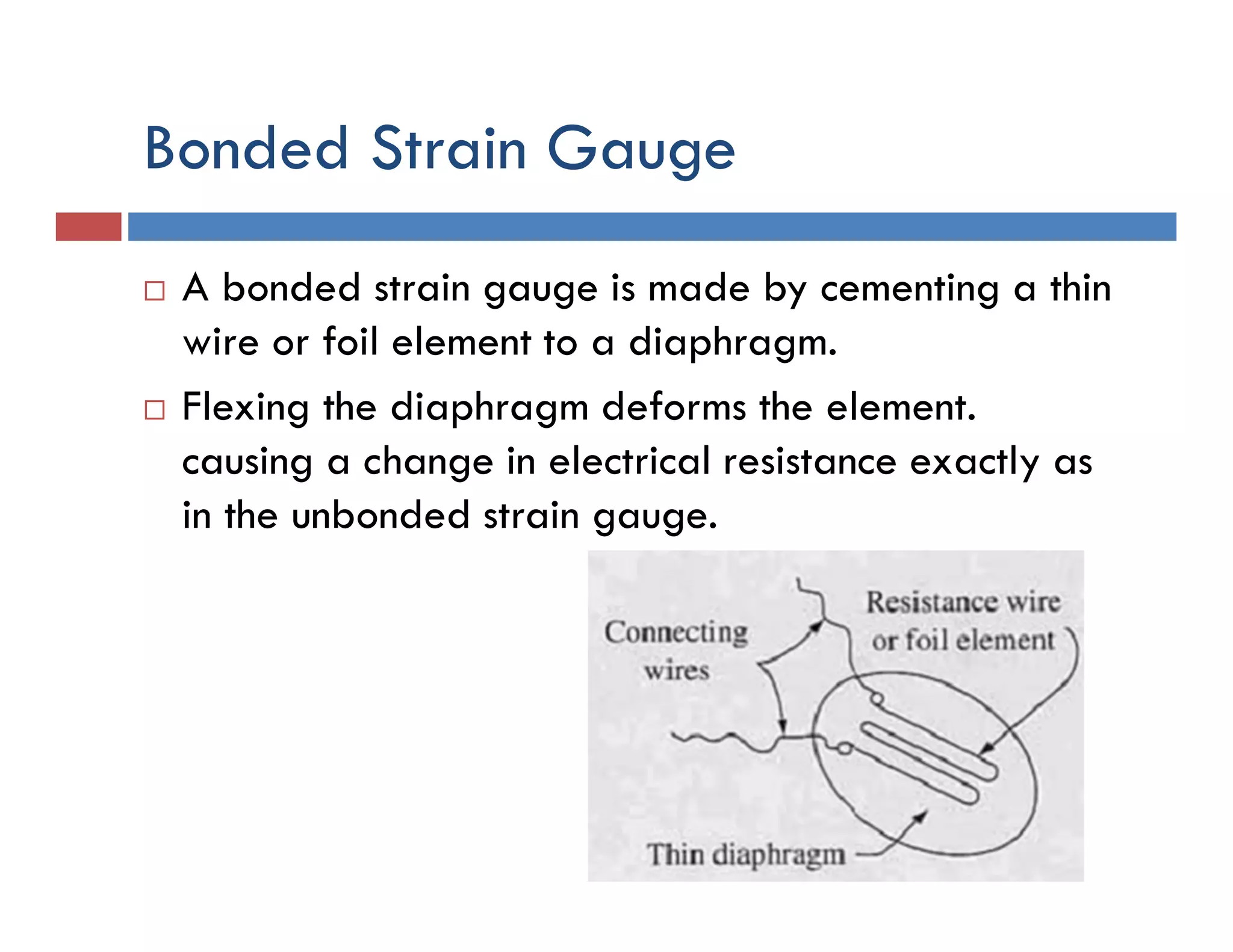 Bonded Strain Gauge
 A bonded strain gauge is made by cementing a thin
wire or foil element to a diaphragm.
 Flexing the diaphragm deforms the element.
causing a change in electrical resistance exactly as
in the unbonded strain gauge.
 