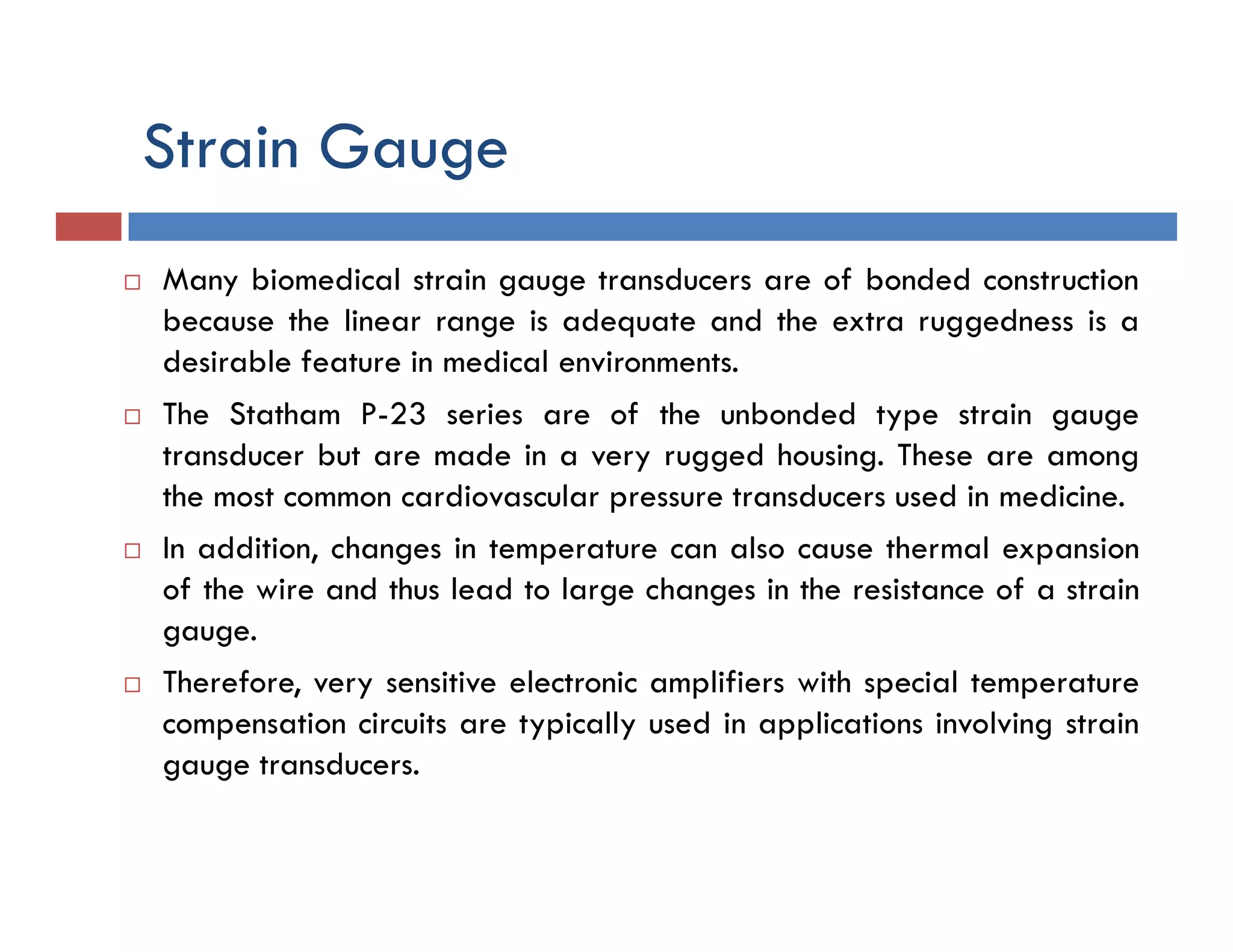 Strain Gauge
 Many biomedical strain gauge transducers are of bonded construction
because the linear range is adequate and the extra ruggedness is a
desirable feature in medical environments.
 The Statham P-23 series are of the unbonded type strain gauge
transducer but are made in a very rugged housing. These are among
the most common cardiovascular pressure transducers used in medicine.
 In addition, changes in temperature can also cause thermal expansion
of the wire and thus lead to large changes in the resistance of a strain
gauge.
 Therefore, very sensitive electronic amplifiers with special temperature
compensation circuits are typically used in applications involving strain
gauge transducers.
 