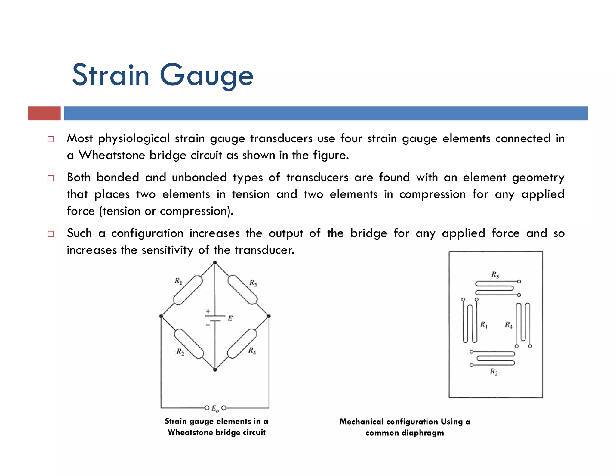 Strain Gauge
 Most physiological strain gauge transducers use four strain gauge elements connected in
a Wheatstone bridge circuit as shown in the figure.
 Both bonded and unbonded types of transducers are found with an element geometry
that places two elements in tension and two elements in compression for any applied
force (tension or compression).
 Such a configuration increases the output of the bridge for any applied force and so
increases the sensitivity of the transducer.
Strain gauge elements in a
Wheatstone bridge circuit
Mechanical configuration Using a
common diaphragm
 