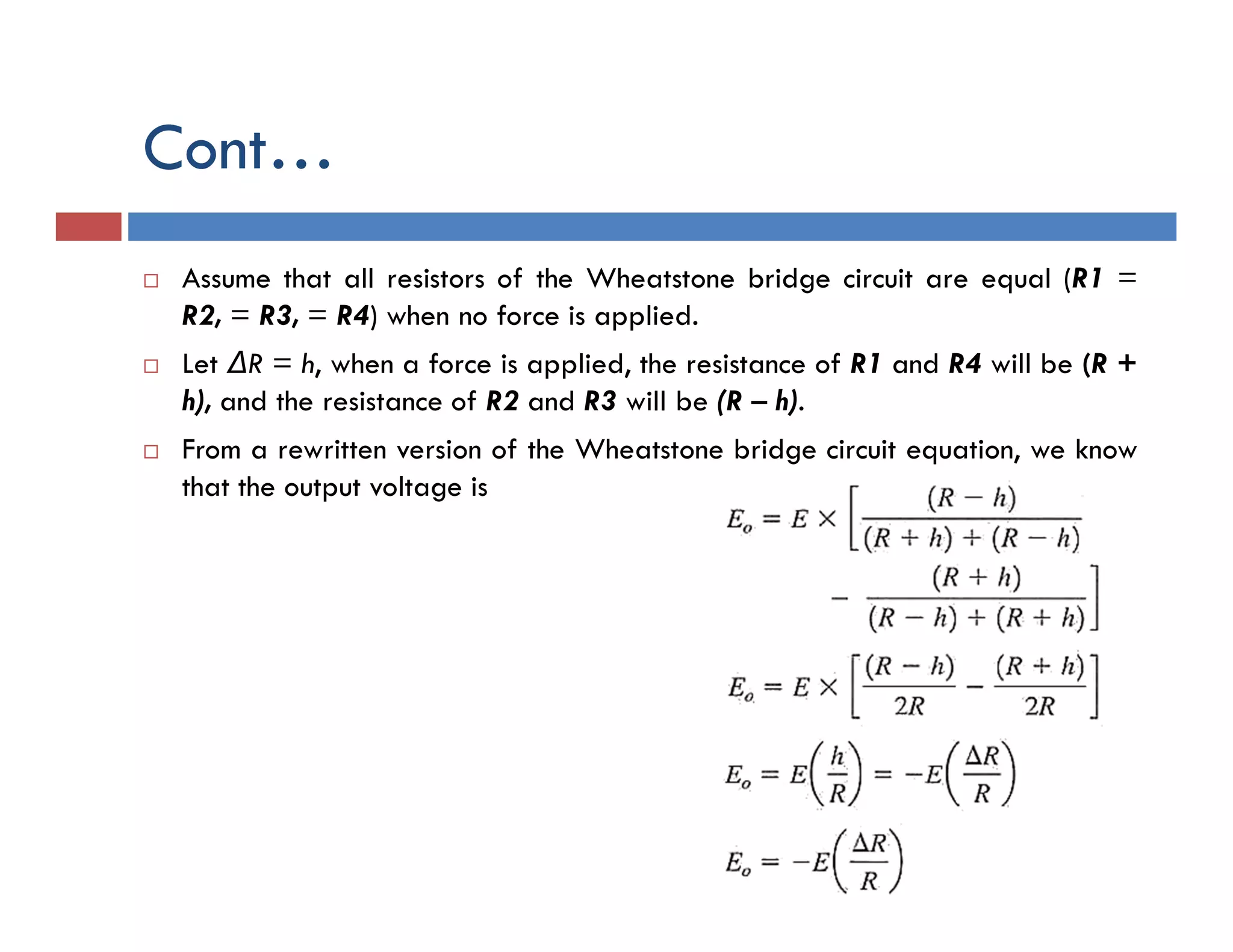 Cont…
 Assume that all resistors of the Wheatstone bridge circuit are equal (R1 =
R2, = R3, = R4) when no force is applied.
 Let ΔR = h, when a force is applied, the resistance of R1 and R4 will be (R +
h), and the resistance of R2 and R3 will be (R – h).
 From a rewritten version of the Wheatstone bridge circuit equation, we know
that the output voltage is
 