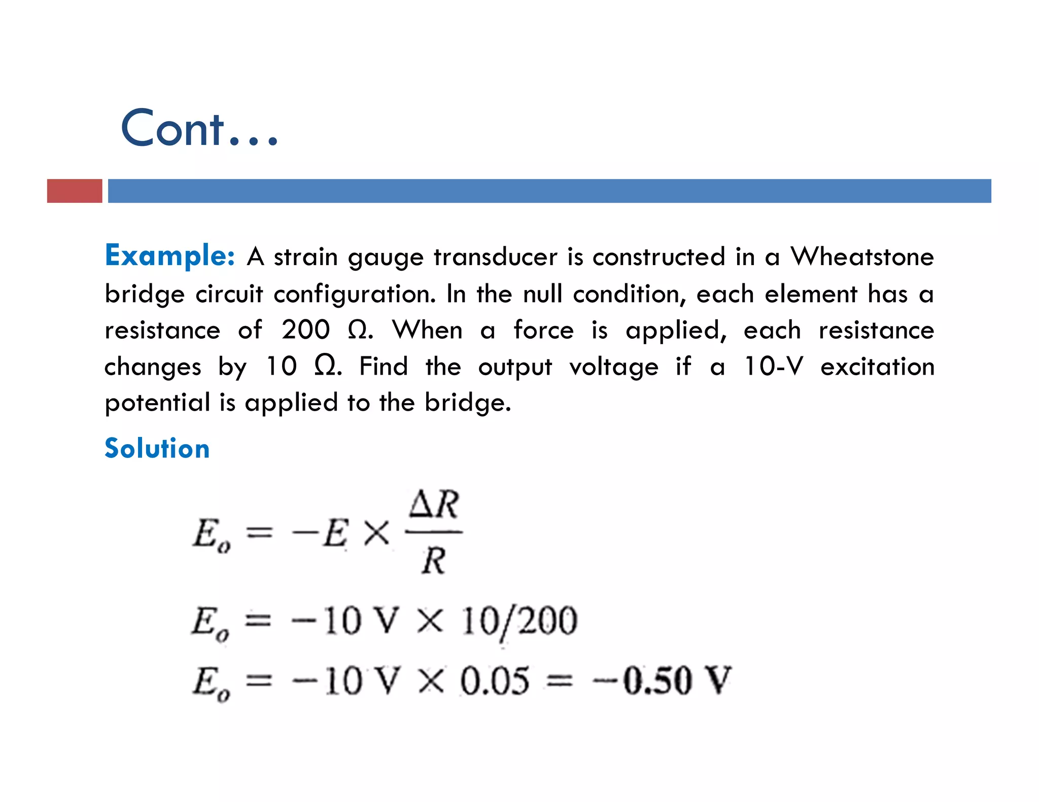 Cont…
Example: A strain gauge transducer is constructed in a Wheatstone
bridge circuit configuration. In the null condition, each element has a
resistance of 200 Ω. When a force is applied, each resistance
changes by 10 Ω. Find the output voltage if a 10-V excitation
potential is applied to the bridge.
Solution
 