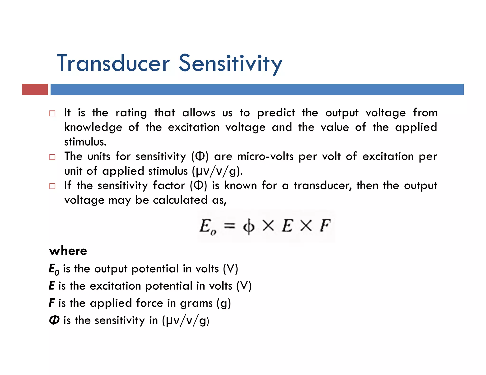 Transducer Sensitivity
 It is the rating that allows us to predict the output voltage from
knowledge of the excitation voltage and the value of the applied
stimulus.
 The units for sensitivity (Φ) are micro-volts per volt of excitation per
unit of applied stimulus (µν/ν/g).
 If the sensitivity factor (Φ) is known for a transducer, then the output
voltage may be calculated as,
where
E0 is the output potential in volts (V)
E is the excitation potential in volts (V)
F is the applied force in grams (g)
Φ is the sensitivity in (µν/ν/g)
 